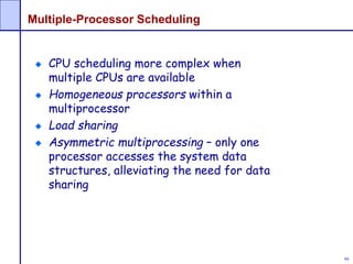 99
Multiple-Processor Scheduling
CPU scheduling more complex when
multiple CPUs are available
Homogeneous processors within a
multiprocessor
Load sharing
Asymmetric multiprocessing – only one
processor accesses the system data
structures, alleviating the need for data
sharing
 