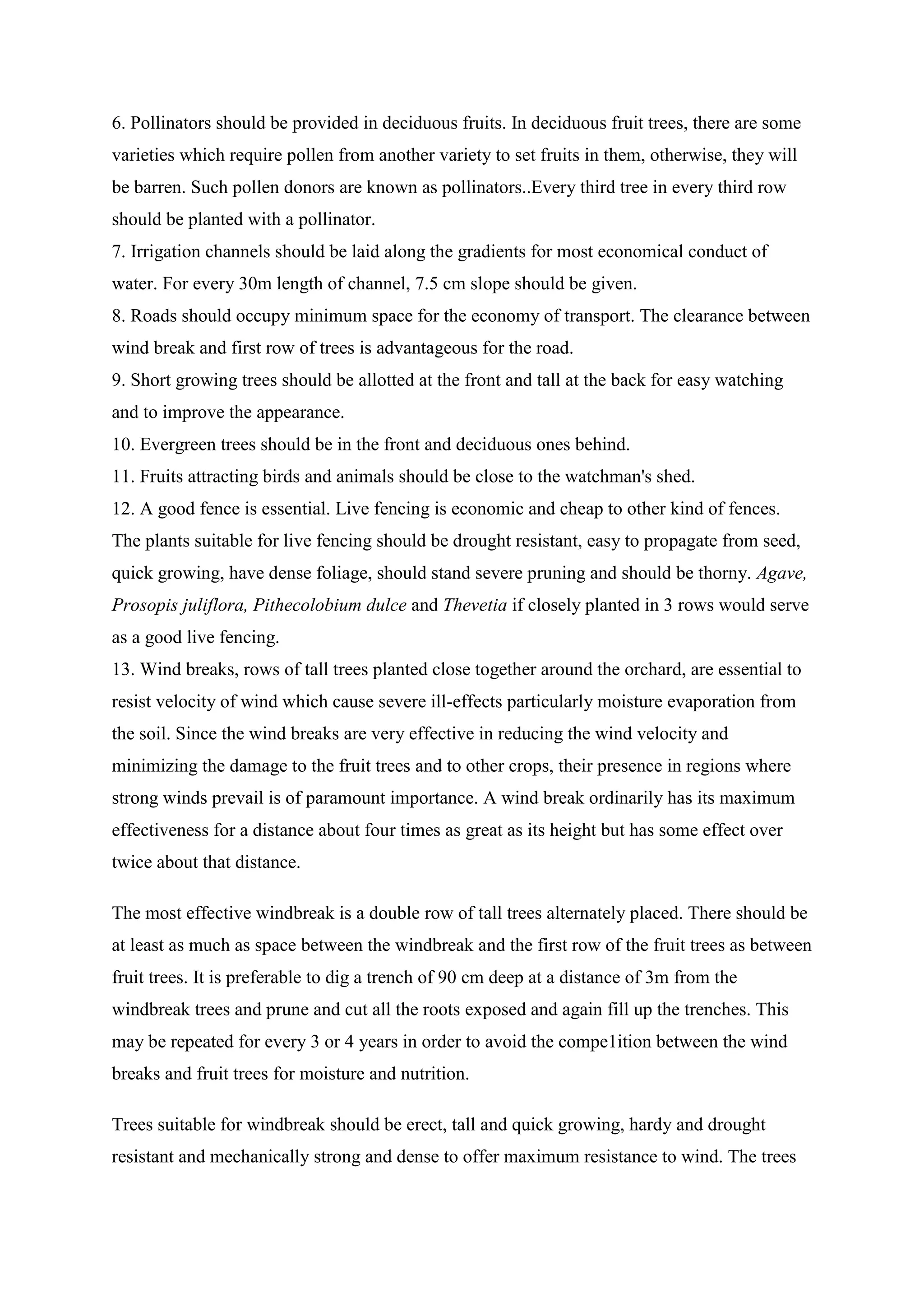 6. Pollinators should be provided in deciduous fruits. In deciduous fruit trees, there are some
varieties which require pollen from another variety to set fruits in them, otherwise, they will
be barren. Such pollen donors are known as pollinators..Every third tree in every third row
should be planted with a pollinator.
7. Irrigation channels should be laid along the gradients for most economical conduct of
water. For every 30m length of channel, 7.5 cm slope should be given.
8. Roads should occupy minimum space for the economy of transport. The clearance between
wind break and first row of trees is advantageous for the road.
9. Short growing trees should be allotted at the front and tall at the back for easy watching
and to improve the appearance.
10. Evergreen trees should be in the front and deciduous ones behind.
11. Fruits attracting birds and animals should be close to the watchman's shed.
12. A good fence is essential. Live fencing is economic and cheap to other kind of fences.
The plants suitable for live fencing should be drought resistant, easy to propagate from seed,
quick growing, have dense foliage, should stand severe pruning and should be thorny. Agave,
Prosopis juliflora, Pithecolobium dulce and Thevetia if closely planted in 3 rows would serve
as a good live fencing.
13. Wind breaks, rows of tall trees planted close together around the orchard, are essential to
resist velocity of wind which cause severe ill-effects particularly moisture evaporation from
the soil. Since the wind breaks are very effective in reducing the wind velocity and
minimizing the damage to the fruit trees and to other crops, their presence in regions where
strong winds prevail is of paramount importance. A wind break ordinarily has its maximum
effectiveness for a distance about four times as great as its height but has some effect over
twice about that distance.
The most effective windbreak is a double row of tall trees alternately placed. There should be
at least as much as space between the windbreak and the first row of the fruit trees as between
fruit trees. It is preferable to dig a trench of 90 cm deep at a distance of 3m from the
windbreak trees and prune and cut all the roots exposed and again fill up the trenches. This
may be repeated for every 3 or 4 years in order to avoid the compe1ition between the wind
breaks and fruit trees for moisture and nutrition.
Trees suitable for windbreak should be erect, tall and quick growing, hardy and drought
resistant and mechanically strong and dense to offer maximum resistance to wind. The trees
 