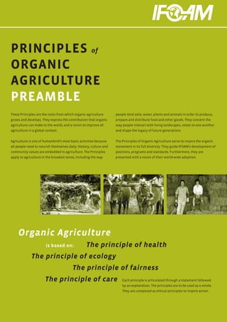 PRINCIPLES of
ORGANIC
AGRICULTURE
PREAMBLE
These Principles are the roots from which organic agriculture       people tend soils, water, plants and animals in order to produce,
grows and develops. They express the contribution that organic      prepare and distribute food and other goods. They concern the
agriculture can make to the world, and a vision to improve all      way people interact with living landscapes, relate to one another
agriculture in a global context.                                    and shape the legacy of future generations.


Agriculture is one of humankind’s most basic activities because     The Principles of Organic Agriculture serve to inspire the organic
all people need to nourish themselves daily. History, culture and   movement in its full diversity. They guide IFOAM’s development of
community values are embedded in agriculture. The Principles        positions, programs and standards. Furthermore, they are
apply to agriculture in the broadest sense, including the way       presented with a vision of their world-wide adoption.




     Organic Agriculture
    					
    		 is based on:                               The principle of health
    	         The principle of ecology
    				                                 The principle of fairness
    		                 The principle of care                            Each principle is articulated through a statement followed
                                                                        by an explanation. The principles are to be used as a whole.
                                                                        They are composed as ethical principles to inspire action.
 