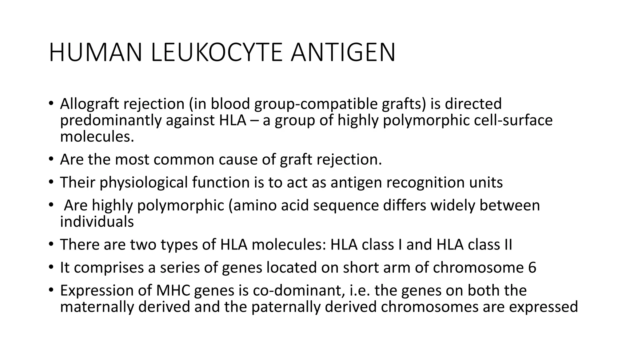 HUMAN LEUKOCYTE ANTIGEN
• Allograft rejection (in blood group-compatible grafts) is directed
predominantly against HLA – a group of highly polymorphic cell-surface
molecules.
• Are the most common cause of graft rejection.
• Their physiological function is to act as antigen recognition units
• Are highly polymorphic (amino acid sequence differs widely between
individuals
• There are two types of HLA molecules: HLA class I and HLA class II
• It comprises a series of genes located on short arm of chromosome 6
• Expression of MHC genes is co-dominant, i.e. the genes on both the
maternally derived and the paternally derived chromosomes are expressed
 