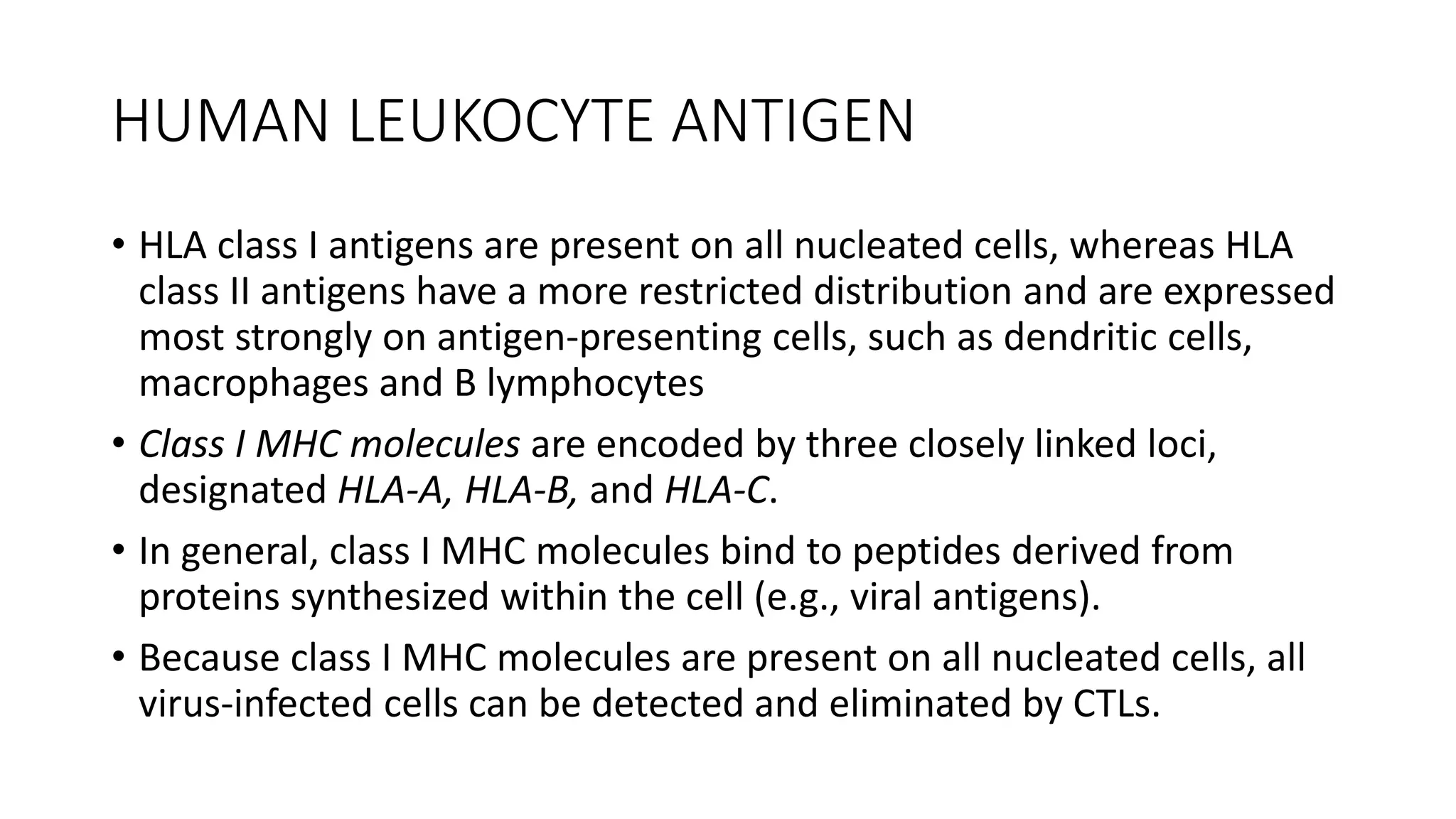 HUMAN LEUKOCYTE ANTIGEN
• HLA class I antigens are present on all nucleated cells, whereas HLA
class II antigens have a more restricted distribution and are expressed
most strongly on antigen-presenting cells, such as dendritic cells,
macrophages and B lymphocytes
• Class I MHC molecules are encoded by three closely linked loci,
designated HLA-A, HLA-B, and HLA-C.
• In general, class I MHC molecules bind to peptides derived from
proteins synthesized within the cell (e.g., viral antigens).
• Because class I MHC molecules are present on all nucleated cells, all
virus-infected cells can be detected and eliminated by CTLs.
 