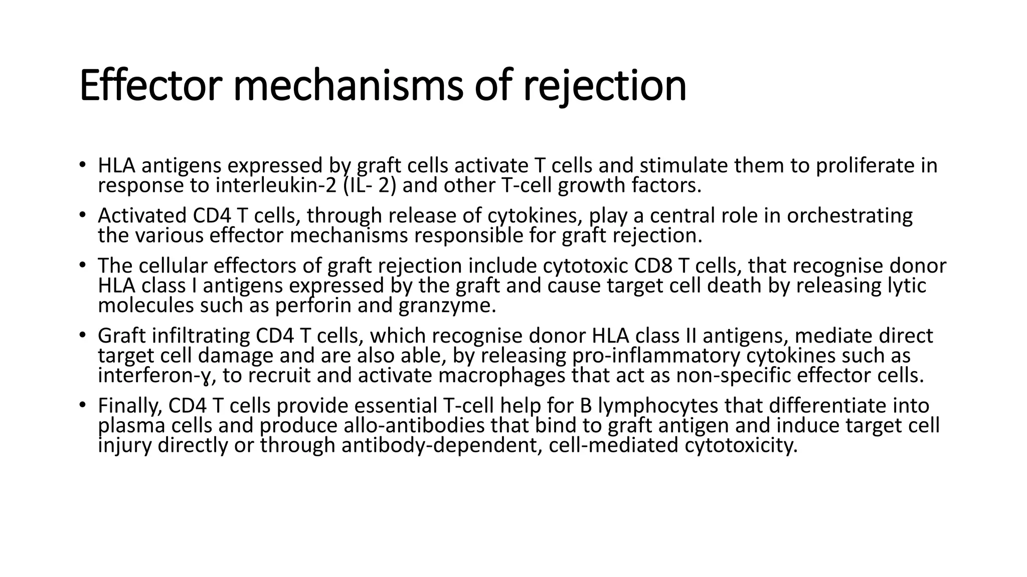 Effector mechanisms of rejection
• HLA antigens expressed by graft cells activate T cells and stimulate them to proliferate in
response to interleukin-2 (IL- 2) and other T-cell growth factors.
• Activated CD4 T cells, through release of cytokines, play a central role in orchestrating
the various effector mechanisms responsible for graft rejection.
• The cellular effectors of graft rejection include cytotoxic CD8 T cells, that recognise donor
HLA class I antigens expressed by the graft and cause target cell death by releasing lytic
molecules such as perforin and granzyme.
• Graft infiltrating CD4 T cells, which recognise donor HLA class II antigens, mediate direct
target cell damage and are also able, by releasing pro-inflammatory cytokines such as
interferon-ɣ, to recruit and activate macrophages that act as non-specific effector cells.
• Finally, CD4 T cells provide essential T-cell help for B lymphocytes that differentiate into
plasma cells and produce allo-antibodies that bind to graft antigen and induce target cell
injury directly or through antibody-dependent, cell-mediated cytotoxicity.
 