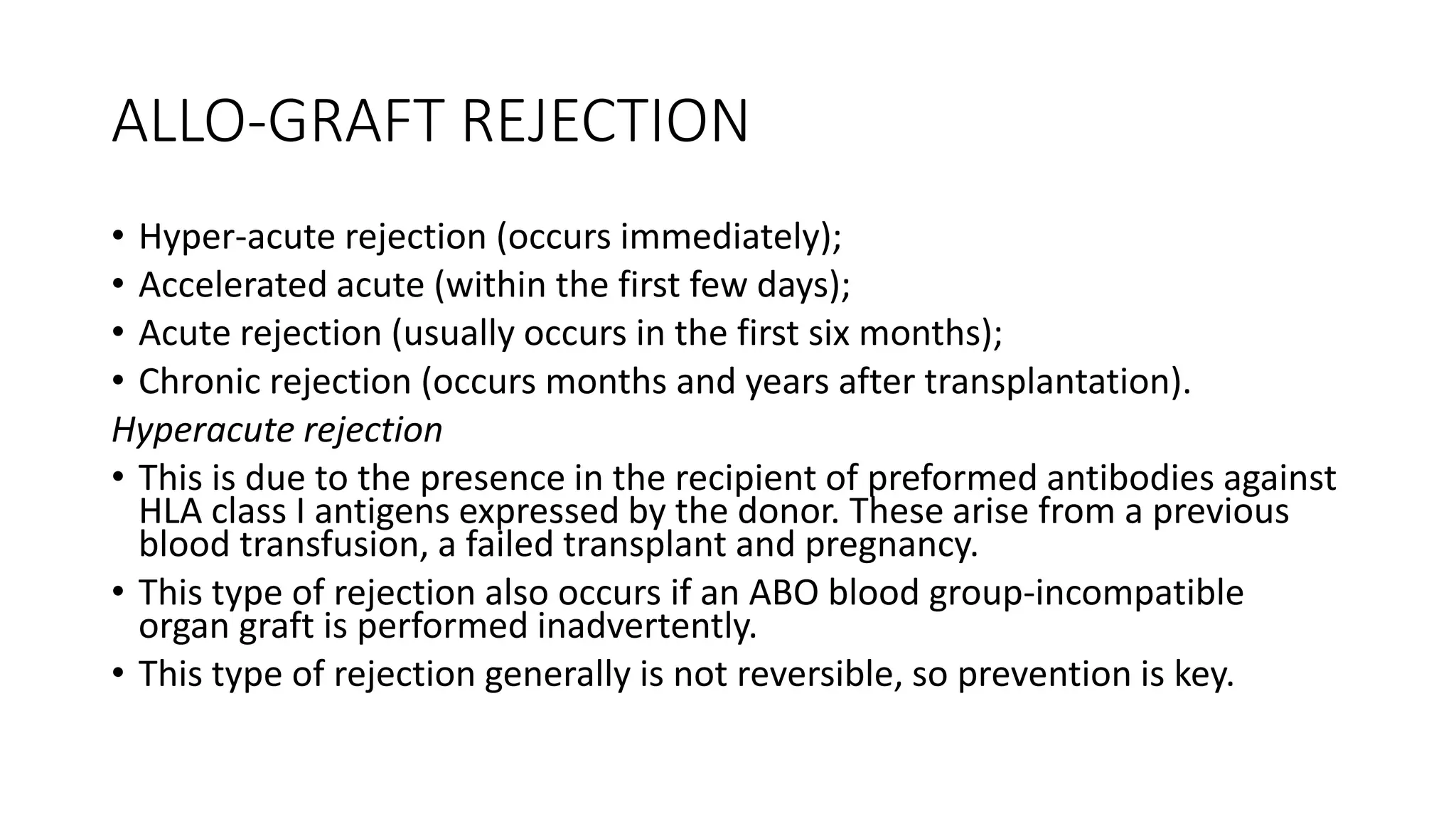 ALLO-GRAFT REJECTION
• Hyper-acute rejection (occurs immediately);
• Accelerated acute (within the first few days);
• Acute rejection (usually occurs in the first six months);
• Chronic rejection (occurs months and years after transplantation).
Hyperacute rejection
• This is due to the presence in the recipient of preformed antibodies against
HLA class I antigens expressed by the donor. These arise from a previous
blood transfusion, a failed transplant and pregnancy.
• This type of rejection also occurs if an ABO blood group-incompatible
organ graft is performed inadvertently.
• This type of rejection generally is not reversible, so prevention is key.
 