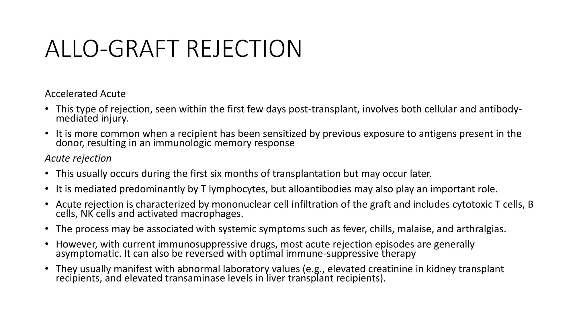 ALLO-GRAFT REJECTION
Accelerated Acute
• This type of rejection, seen within the first few days post-transplant, involves both cellular and antibody-
mediated injury.
• It is more common when a recipient has been sensitized by previous exposure to antigens present in the
donor, resulting in an immunologic memory response
Acute rejection
• This usually occurs during the first six months of transplantation but may occur later.
• It is mediated predominantly by T lymphocytes, but alloantibodies may also play an important role.
• Acute rejection is characterized by mononuclear cell infiltration of the graft and includes cytotoxic T cells, B
cells, NK cells and activated macrophages.
• The process may be associated with systemic symptoms such as fever, chills, malaise, and arthralgias.
• However, with current immunosuppressive drugs, most acute rejection episodes are generally
asymptomatic. It can also be reversed with optimal immune-suppressive therapy
• They usually manifest with abnormal laboratory values (e.g., elevated creatinine in kidney transplant
recipients, and elevated transaminase levels in liver transplant recipients).
 