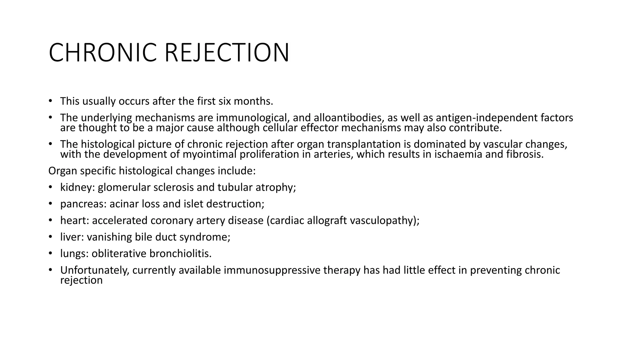 CHRONIC REJECTION
• This usually occurs after the first six months.
• The underlying mechanisms are immunological, and alloantibodies, as well as antigen-independent factors
are thought to be a major cause although cellular effector mechanisms may also contribute.
• The histological picture of chronic rejection after organ transplantation is dominated by vascular changes,
with the development of myointimal proliferation in arteries, which results in ischaemia and fibrosis.
Organ specific histological changes include:
• kidney: glomerular sclerosis and tubular atrophy;
• pancreas: acinar loss and islet destruction;
• heart: accelerated coronary artery disease (cardiac allograft vasculopathy);
• liver: vanishing bile duct syndrome;
• lungs: obliterative bronchiolitis.
• Unfortunately, currently available immunosuppressive therapy has had little effect in preventing chronic
rejection
 