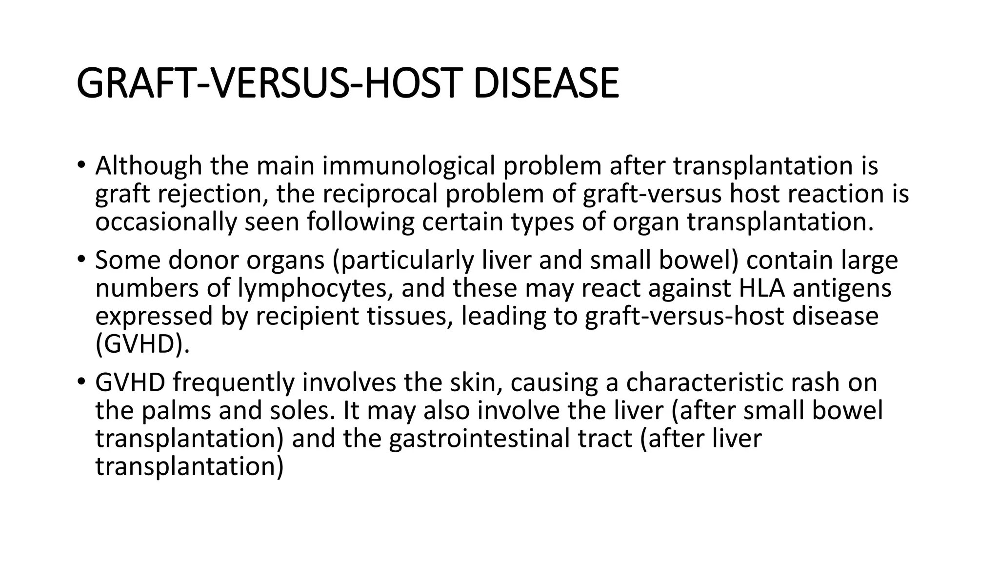 GRAFT-VERSUS-HOST DISEASE
• Although the main immunological problem after transplantation is
graft rejection, the reciprocal problem of graft-versus host reaction is
occasionally seen following certain types of organ transplantation.
• Some donor organs (particularly liver and small bowel) contain large
numbers of lymphocytes, and these may react against HLA antigens
expressed by recipient tissues, leading to graft-versus-host disease
(GVHD).
• GVHD frequently involves the skin, causing a characteristic rash on
the palms and soles. It may also involve the liver (after small bowel
transplantation) and the gastrointestinal tract (after liver
transplantation)
 
