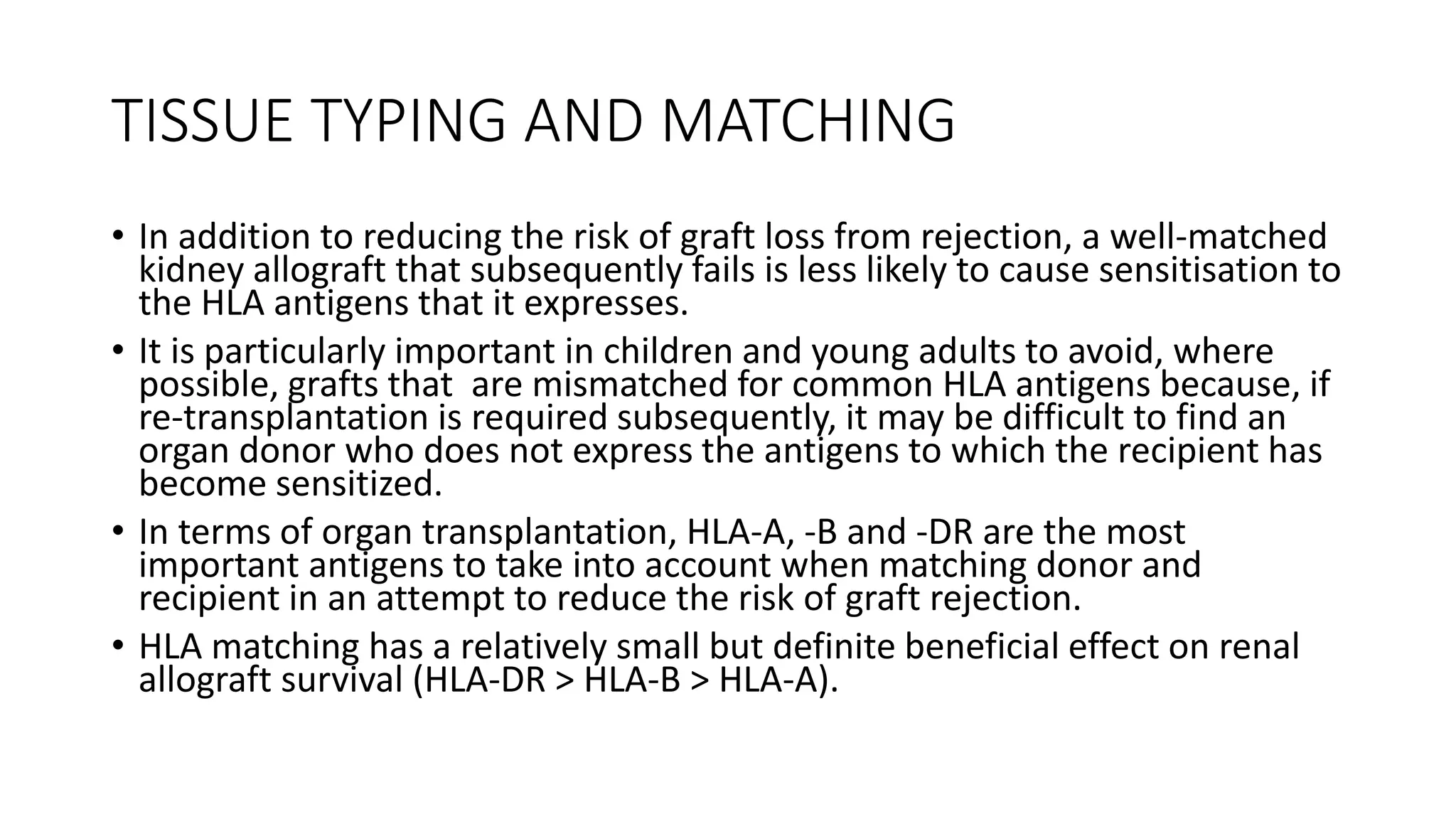 TISSUE TYPING AND MATCHING
• In addition to reducing the risk of graft loss from rejection, a well-matched
kidney allograft that subsequently fails is less likely to cause sensitisation to
the HLA antigens that it expresses.
• It is particularly important in children and young adults to avoid, where
possible, grafts that are mismatched for common HLA antigens because, if
re-transplantation is required subsequently, it may be difficult to find an
organ donor who does not express the antigens to which the recipient has
become sensitized.
• In terms of organ transplantation, HLA-A, -B and -DR are the most
important antigens to take into account when matching donor and
recipient in an attempt to reduce the risk of graft rejection.
• HLA matching has a relatively small but definite beneficial effect on renal
allograft survival (HLA-DR > HLA-B > HLA-A).
 