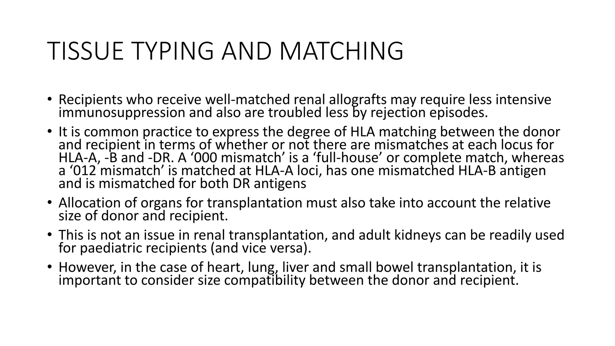 TISSUE TYPING AND MATCHING
• Recipients who receive well-matched renal allografts may require less intensive
immunosuppression and also are troubled less by rejection episodes.
• It is common practice to express the degree of HLA matching between the donor
and recipient in terms of whether or not there are mismatches at each locus for
HLA-A, -B and -DR. A ‘000 mismatch’ is a ‘full-house’ or complete match, whereas
a ‘012 mismatch’ is matched at HLA-A loci, has one mismatched HLA-B antigen
and is mismatched for both DR antigens
• Allocation of organs for transplantation must also take into account the relative
size of donor and recipient.
• This is not an issue in renal transplantation, and adult kidneys can be readily used
for paediatric recipients (and vice versa).
• However, in the case of heart, lung, liver and small bowel transplantation, it is
important to consider size compatibility between the donor and recipient.
 