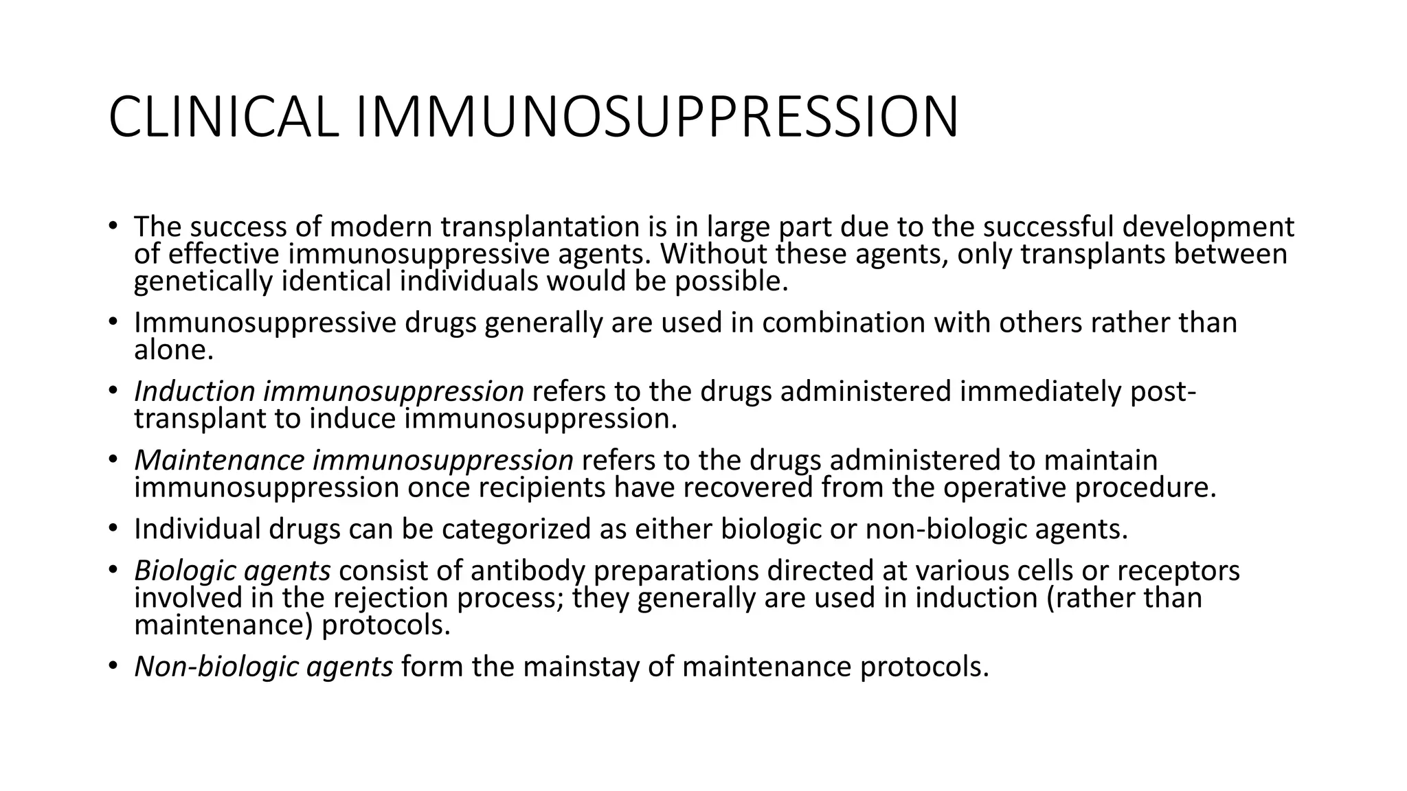 CLINICAL IMMUNOSUPPRESSION
• The success of modern transplantation is in large part due to the successful development
of effective immunosuppressive agents. Without these agents, only transplants between
genetically identical individuals would be possible.
• Immunosuppressive drugs generally are used in combination with others rather than
alone.
• Induction immunosuppression refers to the drugs administered immediately post-
transplant to induce immunosuppression.
• Maintenance immunosuppression refers to the drugs administered to maintain
immunosuppression once recipients have recovered from the operative procedure.
• Individual drugs can be categorized as either biologic or non-biologic agents.
• Biologic agents consist of antibody preparations directed at various cells or receptors
involved in the rejection process; they generally are used in induction (rather than
maintenance) protocols.
• Non-biologic agents form the mainstay of maintenance protocols.
 