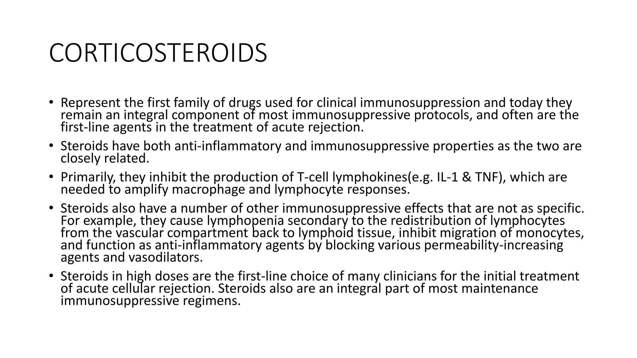 CORTICOSTEROIDS
• Represent the first family of drugs used for clinical immunosuppression and today they
remain an integral component of most immunosuppressive protocols, and often are the
first-line agents in the treatment of acute rejection.
• Steroids have both anti-inflammatory and immunosuppressive properties as the two are
closely related.
• Primarily, they inhibit the production of T-cell lymphokines(e.g. IL-1 & TNF), which are
needed to amplify macrophage and lymphocyte responses.
• Steroids also have a number of other immunosuppressive effects that are not as specific.
For example, they cause lymphopenia secondary to the redistribution of lymphocytes
from the vascular compartment back to lymphoid tissue, inhibit migration of monocytes,
and function as anti-inflammatory agents by blocking various permeability-increasing
agents and vasodilators.
• Steroids in high doses are the first-line choice of many clinicians for the initial treatment
of acute cellular rejection. Steroids also are an integral part of most maintenance
immunosuppressive regimens.
 