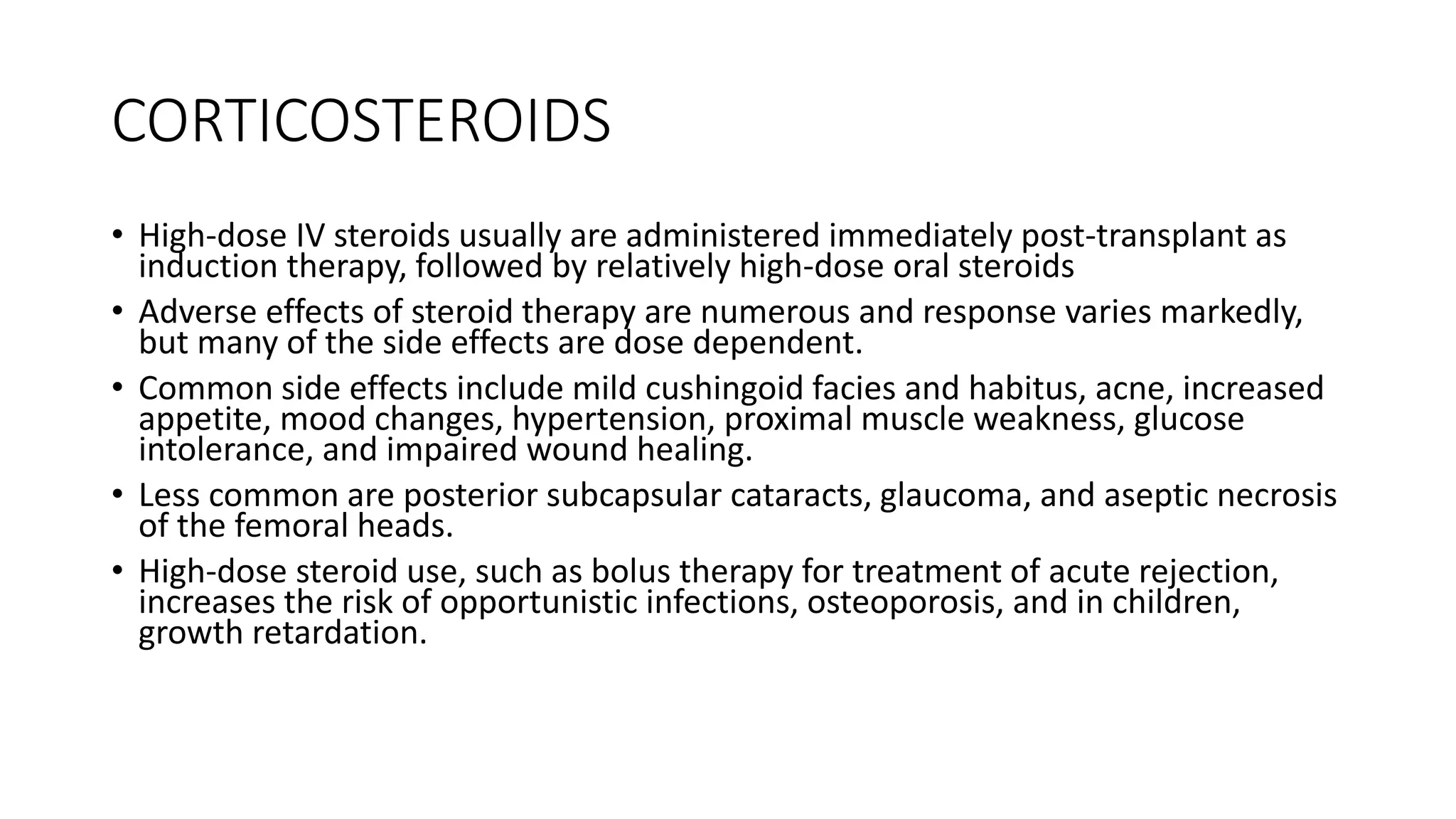 CORTICOSTEROIDS
• High-dose IV steroids usually are administered immediately post-transplant as
induction therapy, followed by relatively high-dose oral steroids
• Adverse effects of steroid therapy are numerous and response varies markedly,
but many of the side effects are dose dependent.
• Common side effects include mild cushingoid facies and habitus, acne, increased
appetite, mood changes, hypertension, proximal muscle weakness, glucose
intolerance, and impaired wound healing.
• Less common are posterior subcapsular cataracts, glaucoma, and aseptic necrosis
of the femoral heads.
• High-dose steroid use, such as bolus therapy for treatment of acute rejection,
increases the risk of opportunistic infections, osteoporosis, and in children,
growth retardation.
 