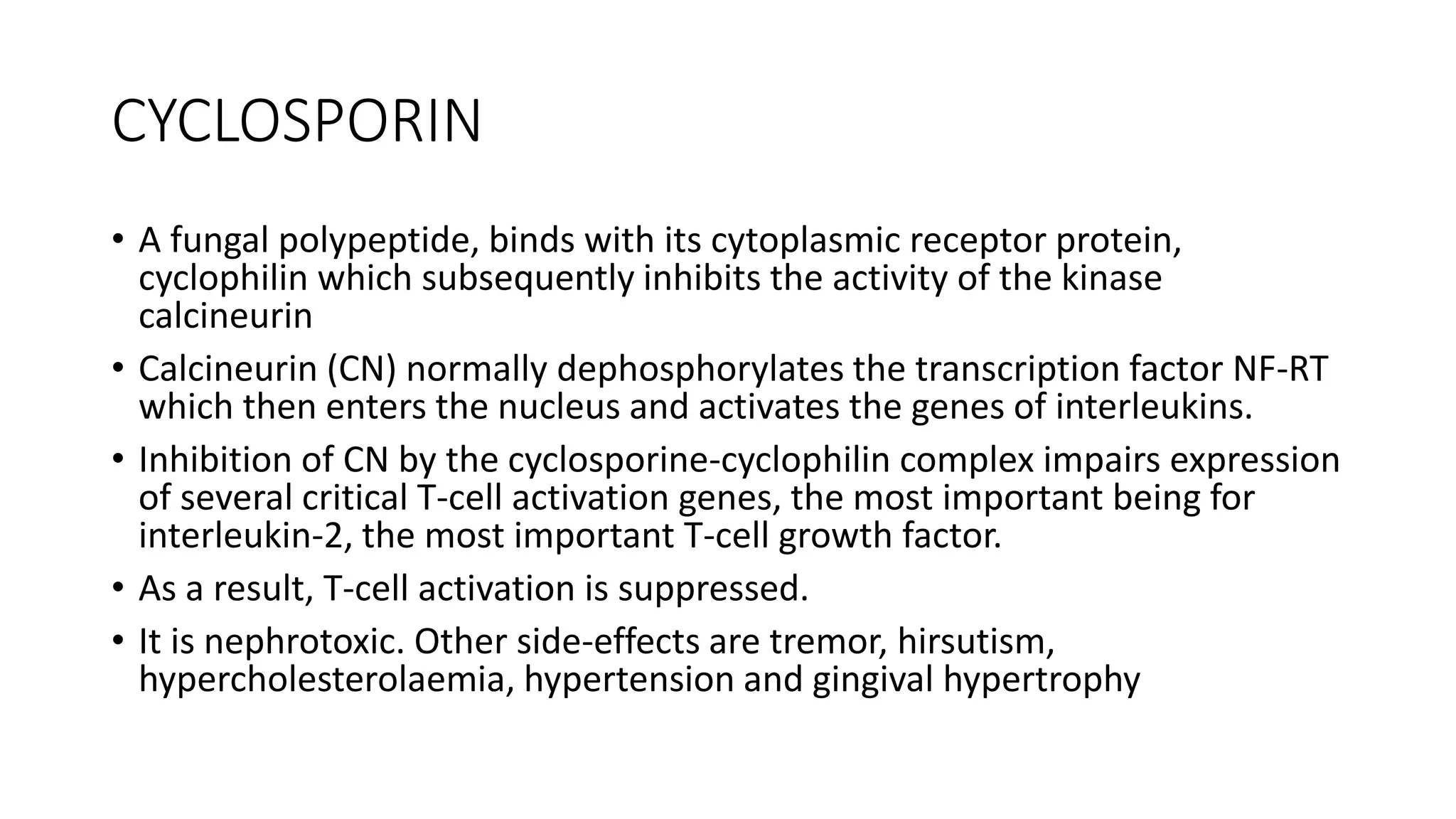 CYCLOSPORIN
• A fungal polypeptide, binds with its cytoplasmic receptor protein,
cyclophilin which subsequently inhibits the activity of the kinase
calcineurin
• Calcineurin (CN) normally dephosphorylates the transcription factor NF-RT
which then enters the nucleus and activates the genes of interleukins.
• Inhibition of CN by the cyclosporine-cyclophilin complex impairs expression
of several critical T-cell activation genes, the most important being for
interleukin-2, the most important T-cell growth factor.
• As a result, T-cell activation is suppressed.
• It is nephrotoxic. Other side-effects are tremor, hirsutism,
hypercholesterolaemia, hypertension and gingival hypertrophy
 