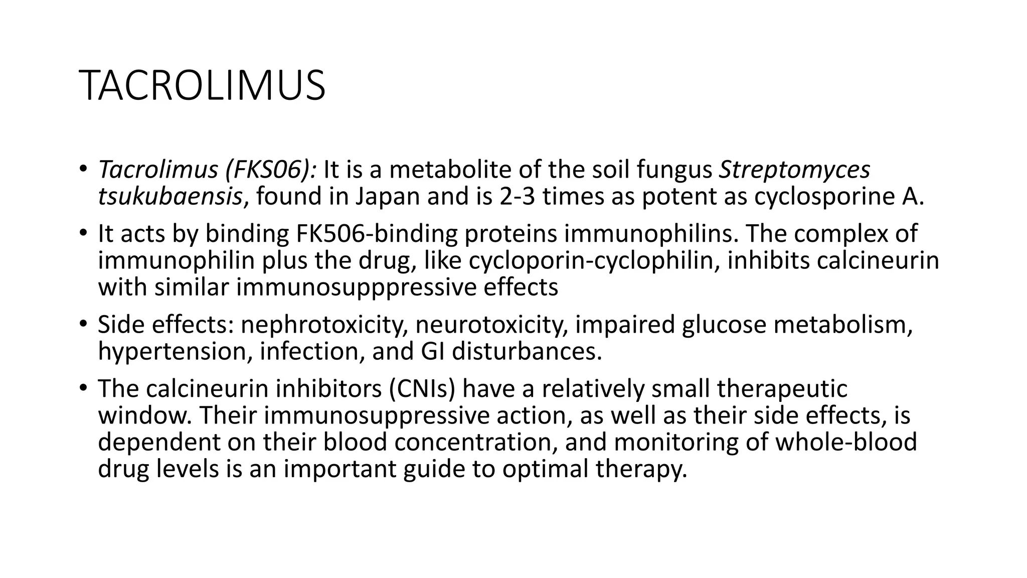 TACROLIMUS
• Tacrolimus (FKS06): It is a metabolite of the soil fungus Streptomyces
tsukubaensis, found in Japan and is 2-3 times as potent as cyclosporine A.
• It acts by binding FK506-binding proteins immunophilins. The complex of
immunophilin plus the drug, like cycloporin-cyclophilin, inhibits calcineurin
with similar immunosupppressive effects
• Side effects: nephrotoxicity, neurotoxicity, impaired glucose metabolism,
hypertension, infection, and GI disturbances.
• The calcineurin inhibitors (CNIs) have a relatively small therapeutic
window. Their immunosuppressive action, as well as their side effects, is
dependent on their blood concentration, and monitoring of whole-blood
drug levels is an important guide to optimal therapy.
 