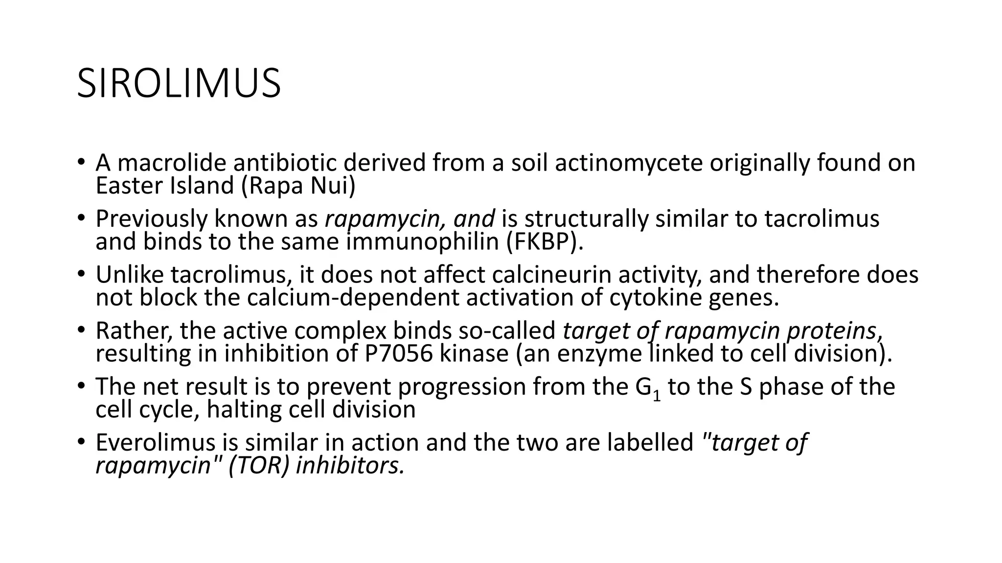 SIROLIMUS
• A macrolide antibiotic derived from a soil actinomycete originally found on
Easter Island (Rapa Nui)
• Previously known as rapamycin, and is structurally similar to tacrolimus
and binds to the same immunophilin (FKBP).
• Unlike tacrolimus, it does not affect calcineurin activity, and therefore does
not block the calcium-dependent activation of cytokine genes.
• Rather, the active complex binds so-called target of rapamycin proteins,
resulting in inhibition of P7056 kinase (an enzyme linked to cell division).
• The net result is to prevent progression from the G1 to the S phase of the
cell cycle, halting cell division
• Everolimus is similar in action and the two are labelled "target of
rapamycin" (TOR) inhibitors.
 