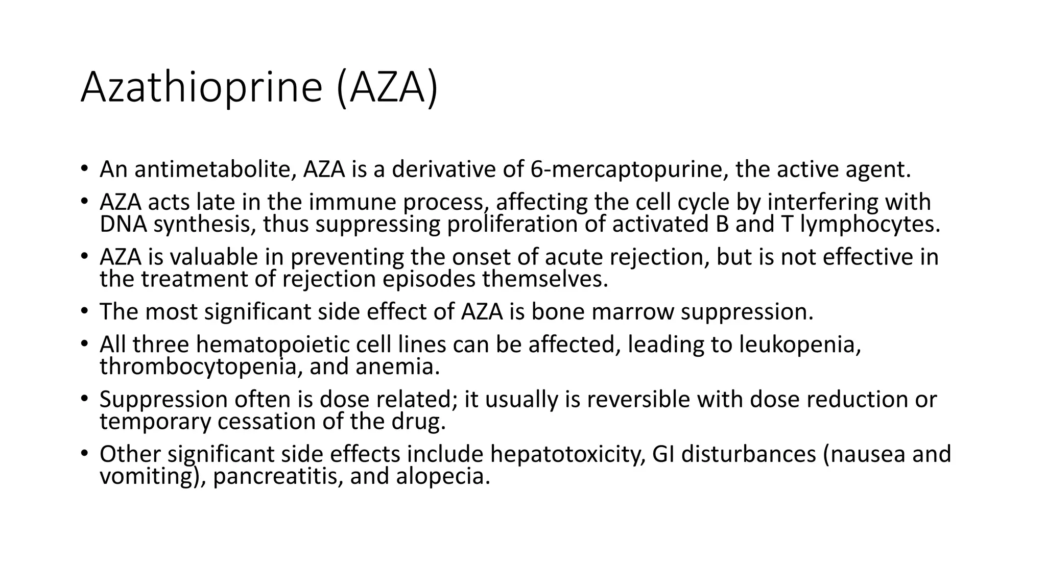 Azathioprine (AZA)
• An antimetabolite, AZA is a derivative of 6-mercaptopurine, the active agent.
• AZA acts late in the immune process, affecting the cell cycle by interfering with
DNA synthesis, thus suppressing proliferation of activated B and T lymphocytes.
• AZA is valuable in preventing the onset of acute rejection, but is not effective in
the treatment of rejection episodes themselves.
• The most significant side effect of AZA is bone marrow suppression.
• All three hematopoietic cell lines can be affected, leading to leukopenia,
thrombocytopenia, and anemia.
• Suppression often is dose related; it usually is reversible with dose reduction or
temporary cessation of the drug.
• Other significant side effects include hepatotoxicity, GI disturbances (nausea and
vomiting), pancreatitis, and alopecia.
 