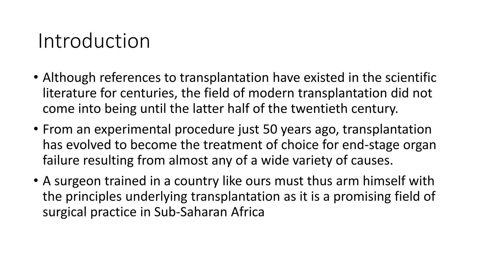 Introduction
• Although references to transplantation have existed in the scientific
literature for centuries, the field of modern transplantation did not
come into being until the latter half of the twentieth century.
• From an experimental procedure just 50 years ago, transplantation
has evolved to become the treatment of choice for end-stage organ
failure resulting from almost any of a wide variety of causes.
• A surgeon trained in a country like ours must thus arm himself with
the principles underlying transplantation as it is a promising field of
surgical practice in Sub-Saharan Africa
 
