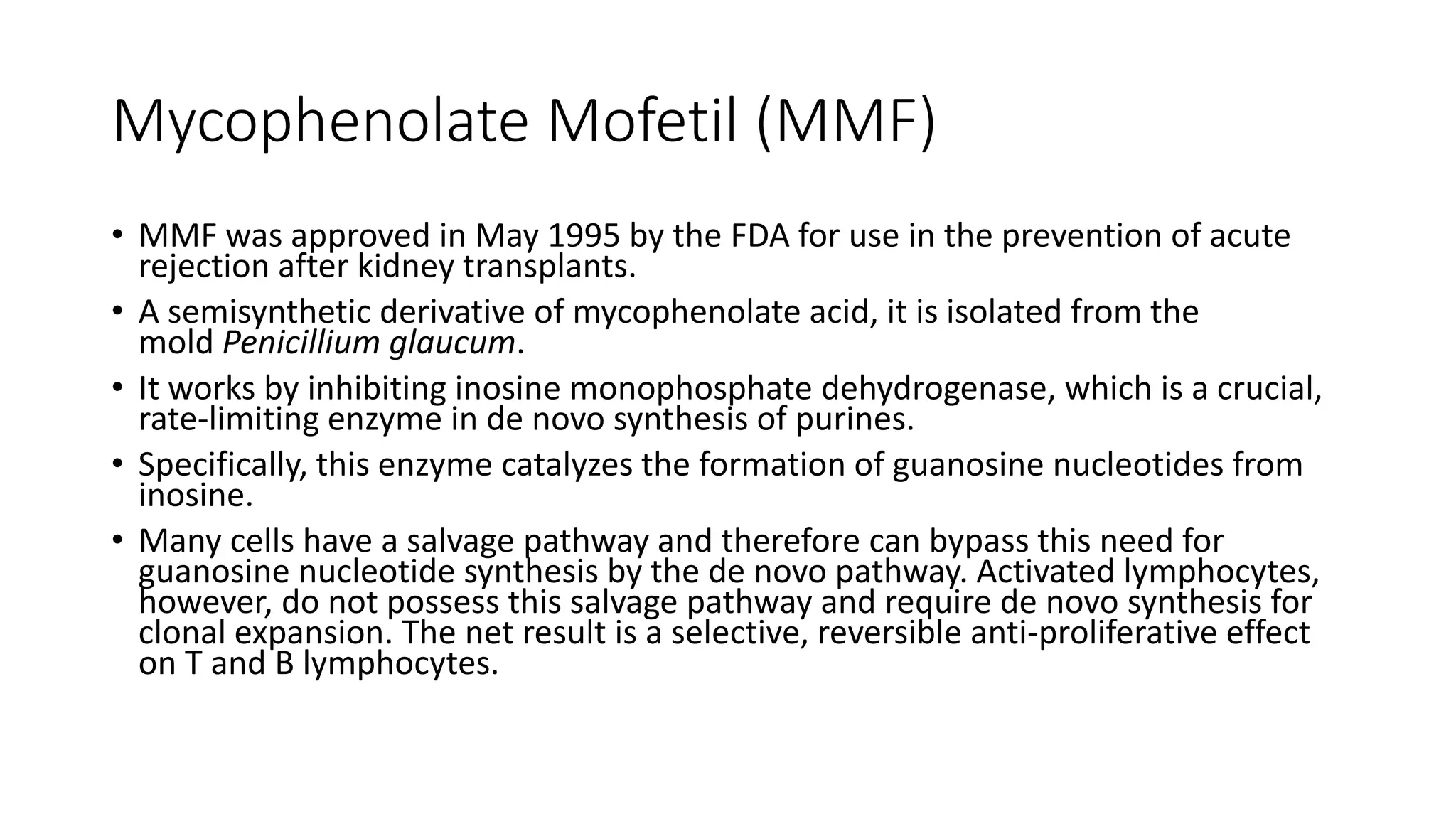 Mycophenolate Mofetil (MMF)
• MMF was approved in May 1995 by the FDA for use in the prevention of acute
rejection after kidney transplants.
• A semisynthetic derivative of mycophenolate acid, it is isolated from the
mold Penicillium glaucum.
• It works by inhibiting inosine monophosphate dehydrogenase, which is a crucial,
rate-limiting enzyme in de novo synthesis of purines.
• Specifically, this enzyme catalyzes the formation of guanosine nucleotides from
inosine.
• Many cells have a salvage pathway and therefore can bypass this need for
guanosine nucleotide synthesis by the de novo pathway. Activated lymphocytes,
however, do not possess this salvage pathway and require de novo synthesis for
clonal expansion. The net result is a selective, reversible anti-proliferative effect
on T and B lymphocytes.
 
