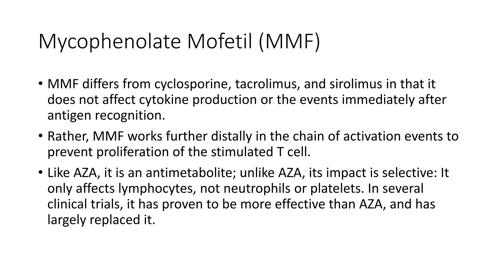 Mycophenolate Mofetil (MMF)
• MMF differs from cyclosporine, tacrolimus, and sirolimus in that it
does not affect cytokine production or the events immediately after
antigen recognition.
• Rather, MMF works further distally in the chain of activation events to
prevent proliferation of the stimulated T cell.
• Like AZA, it is an antimetabolite; unlike AZA, its impact is selective: It
only affects lymphocytes, not neutrophils or platelets. In several
clinical trials, it has proven to be more effective than AZA, and has
largely replaced it.
 