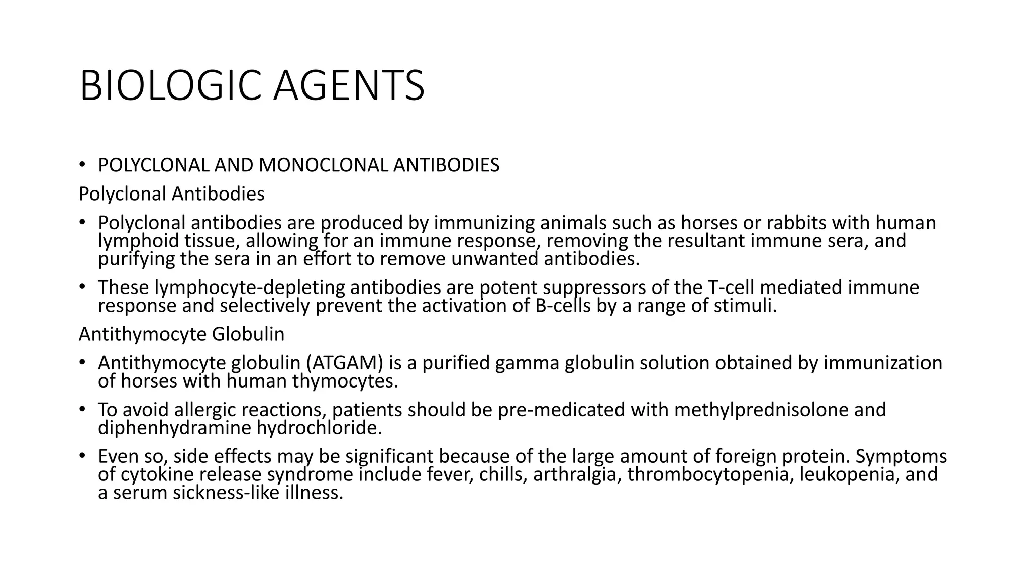 BIOLOGIC AGENTS
• POLYCLONAL AND MONOCLONAL ANTIBODIES
Polyclonal Antibodies
• Polyclonal antibodies are produced by immunizing animals such as horses or rabbits with human
lymphoid tissue, allowing for an immune response, removing the resultant immune sera, and
purifying the sera in an effort to remove unwanted antibodies.
• These lymphocyte-depleting antibodies are potent suppressors of the T-cell mediated immune
response and selectively prevent the activation of B-cells by a range of stimuli.
Antithymocyte Globulin
• Antithymocyte globulin (ATGAM) is a purified gamma globulin solution obtained by immunization
of horses with human thymocytes.
• To avoid allergic reactions, patients should be pre-medicated with methylprednisolone and
diphenhydramine hydrochloride.
• Even so, side effects may be significant because of the large amount of foreign protein. Symptoms
of cytokine release syndrome include fever, chills, arthralgia, thrombocytopenia, leukopenia, and
a serum sickness-like illness.
 