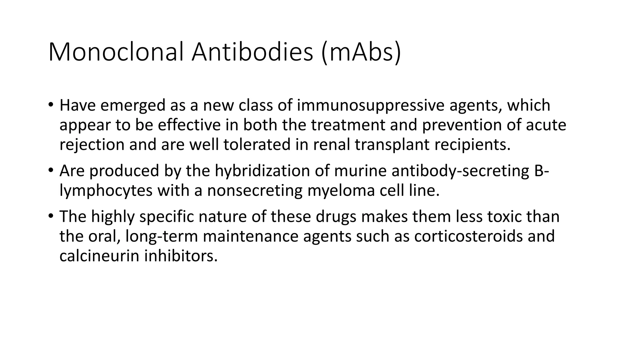 Monoclonal Antibodies (mAbs)
• Have emerged as a new class of immunosuppressive agents, which
appear to be effective in both the treatment and prevention of acute
rejection and are well tolerated in renal transplant recipients.
• Are produced by the hybridization of murine antibody-secreting B-
lymphocytes with a nonsecreting myeloma cell line.
• The highly specific nature of these drugs makes them less toxic than
the oral, long-term maintenance agents such as corticosteroids and
calcineurin inhibitors.
 