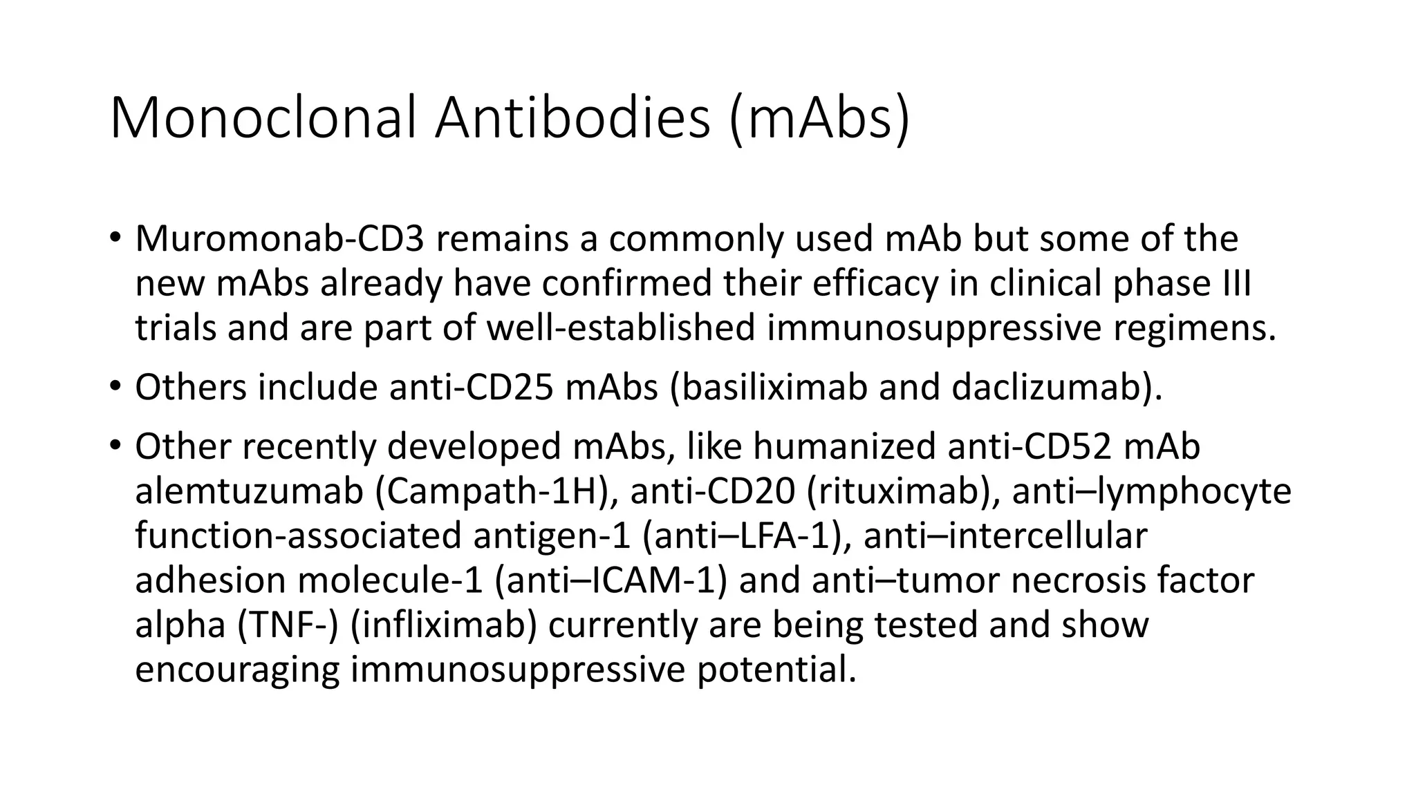 Monoclonal Antibodies (mAbs)
• Muromonab-CD3 remains a commonly used mAb but some of the
new mAbs already have confirmed their efficacy in clinical phase III
trials and are part of well-established immunosuppressive regimens.
• Others include anti-CD25 mAbs (basiliximab and daclizumab).
• Other recently developed mAbs, like humanized anti-CD52 mAb
alemtuzumab (Campath-1H), anti-CD20 (rituximab), anti–lymphocyte
function-associated antigen-1 (anti–LFA-1), anti–intercellular
adhesion molecule-1 (anti–ICAM-1) and anti–tumor necrosis factor
alpha (TNF-) (infliximab) currently are being tested and show
encouraging immunosuppressive potential.
 