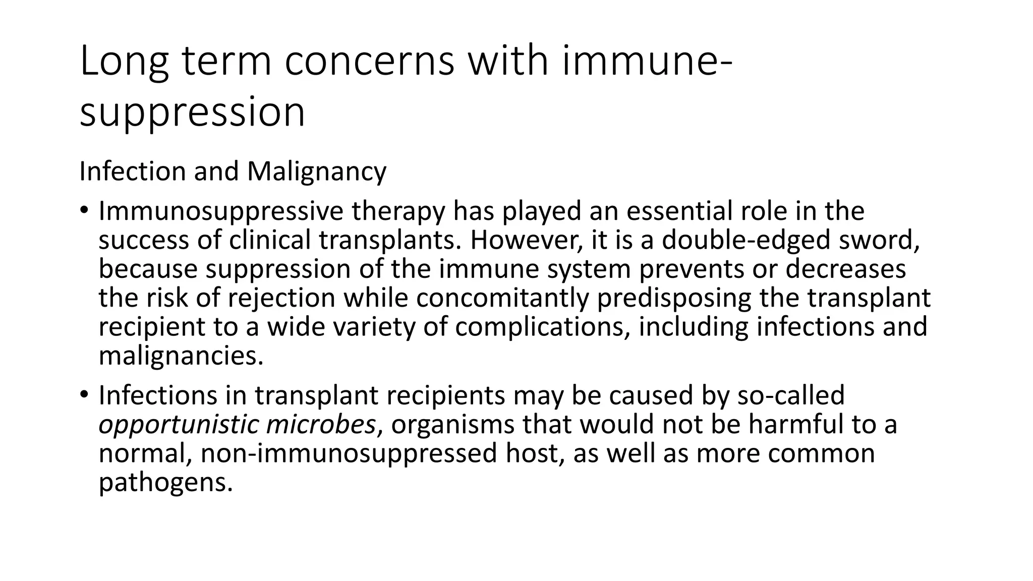 Long term concerns with immune-
suppression
Infection and Malignancy
• Immunosuppressive therapy has played an essential role in the
success of clinical transplants. However, it is a double-edged sword,
because suppression of the immune system prevents or decreases
the risk of rejection while concomitantly predisposing the transplant
recipient to a wide variety of complications, including infections and
malignancies.
• Infections in transplant recipients may be caused by so-called
opportunistic microbes, organisms that would not be harmful to a
normal, non-immunosuppressed host, as well as more common
pathogens.
 