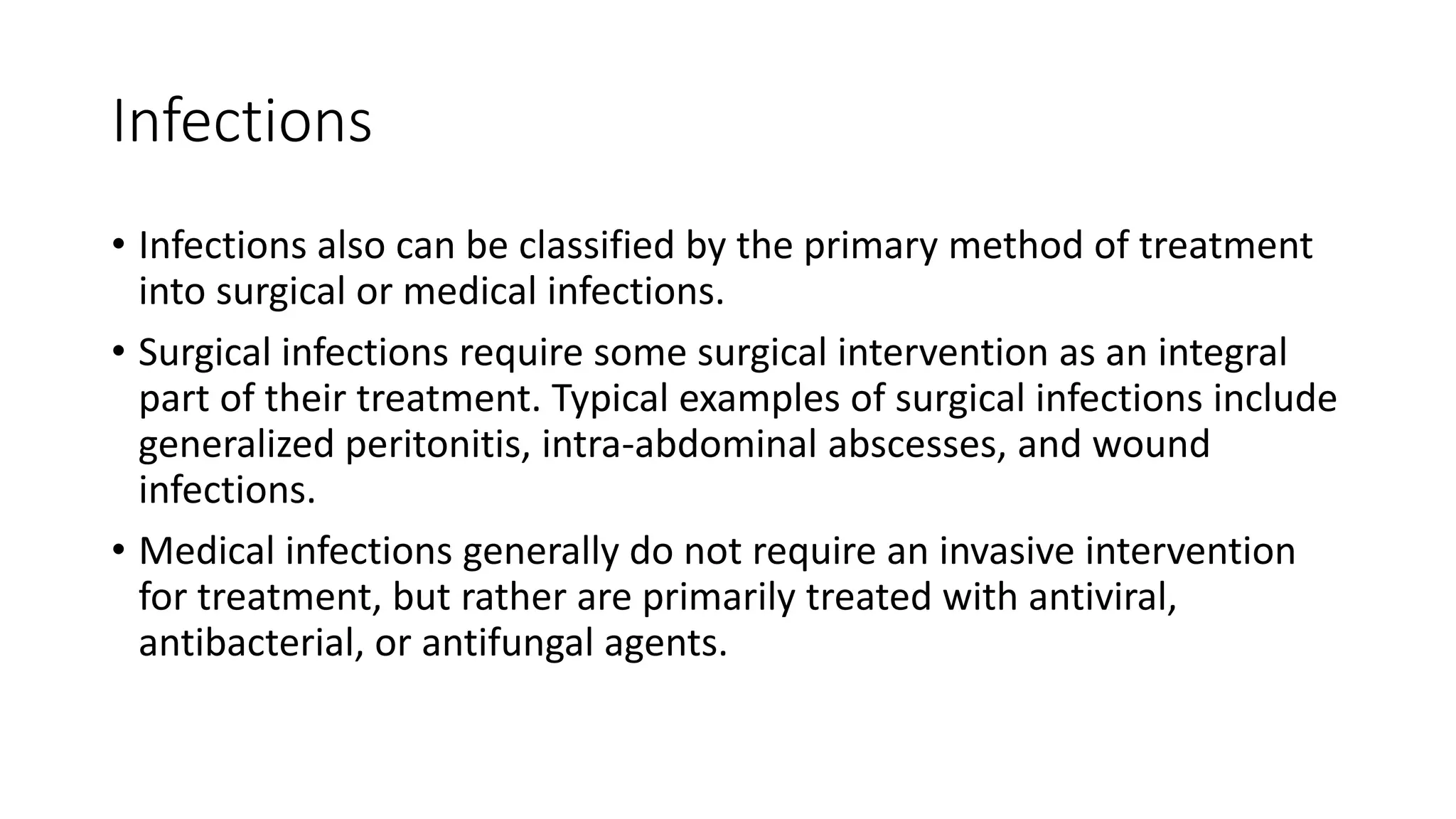 Infections
• Infections also can be classified by the primary method of treatment
into surgical or medical infections.
• Surgical infections require some surgical intervention as an integral
part of their treatment. Typical examples of surgical infections include
generalized peritonitis, intra-abdominal abscesses, and wound
infections.
• Medical infections generally do not require an invasive intervention
for treatment, but rather are primarily treated with antiviral,
antibacterial, or antifungal agents.
 