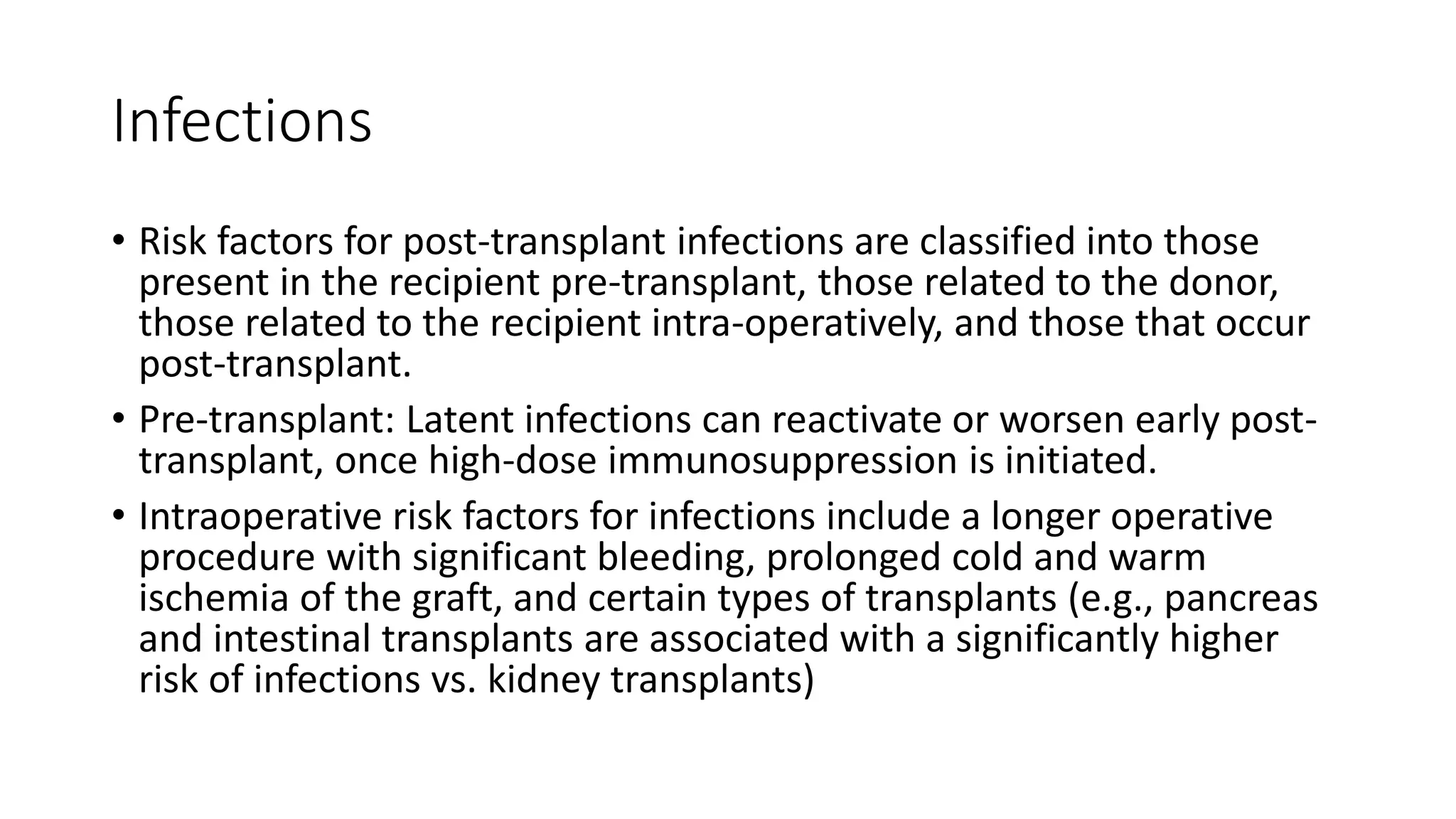 Infections
• Risk factors for post-transplant infections are classified into those
present in the recipient pre-transplant, those related to the donor,
those related to the recipient intra-operatively, and those that occur
post-transplant.
• Pre-transplant: Latent infections can reactivate or worsen early post-
transplant, once high-dose immunosuppression is initiated.
• Intraoperative risk factors for infections include a longer operative
procedure with significant bleeding, prolonged cold and warm
ischemia of the graft, and certain types of transplants (e.g., pancreas
and intestinal transplants are associated with a significantly higher
risk of infections vs. kidney transplants)
 