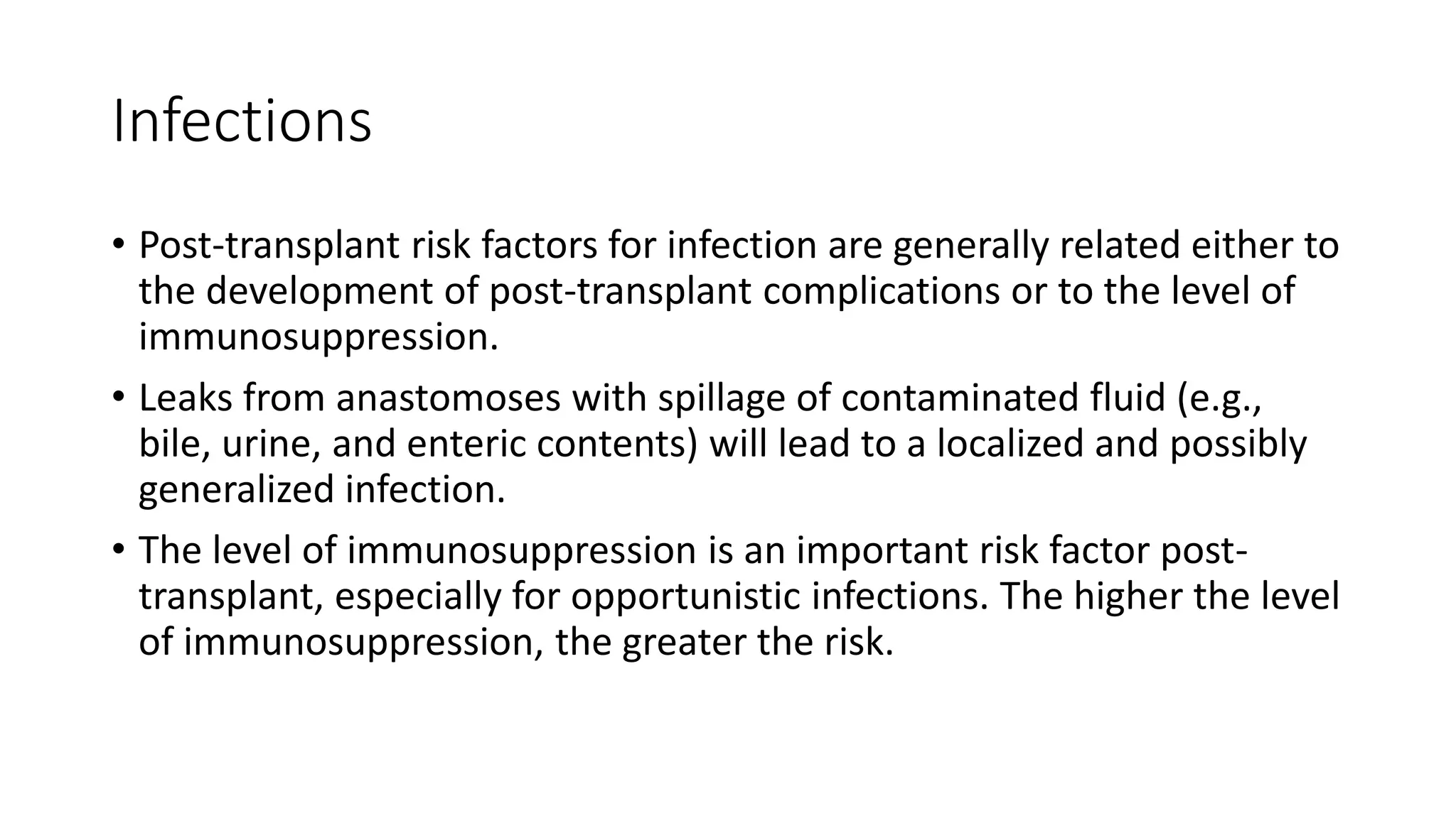 Infections
• Post-transplant risk factors for infection are generally related either to
the development of post-transplant complications or to the level of
immunosuppression.
• Leaks from anastomoses with spillage of contaminated fluid (e.g.,
bile, urine, and enteric contents) will lead to a localized and possibly
generalized infection.
• The level of immunosuppression is an important risk factor post-
transplant, especially for opportunistic infections. The higher the level
of immunosuppression, the greater the risk.
 