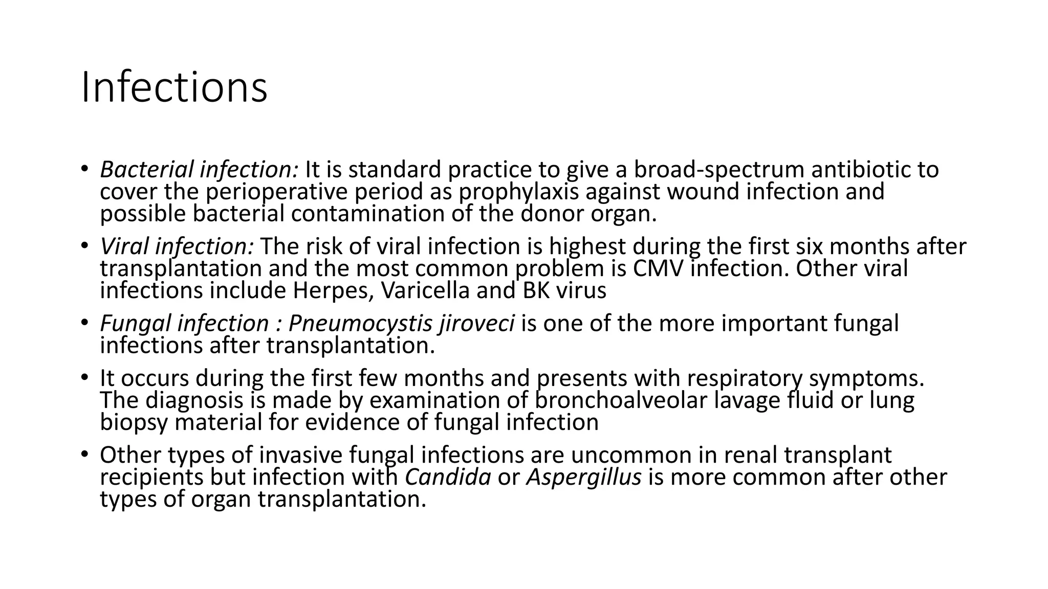Infections
• Bacterial infection: It is standard practice to give a broad-spectrum antibiotic to
cover the perioperative period as prophylaxis against wound infection and
possible bacterial contamination of the donor organ.
• Viral infection: The risk of viral infection is highest during the first six months after
transplantation and the most common problem is CMV infection. Other viral
infections include Herpes, Varicella and BK virus
• Fungal infection : Pneumocystis jiroveci is one of the more important fungal
infections after transplantation.
• It occurs during the first few months and presents with respiratory symptoms.
The diagnosis is made by examination of bronchoalveolar lavage fluid or lung
biopsy material for evidence of fungal infection
• Other types of invasive fungal infections are uncommon in renal transplant
recipients but infection with Candida or Aspergillus is more common after other
types of organ transplantation.
 
