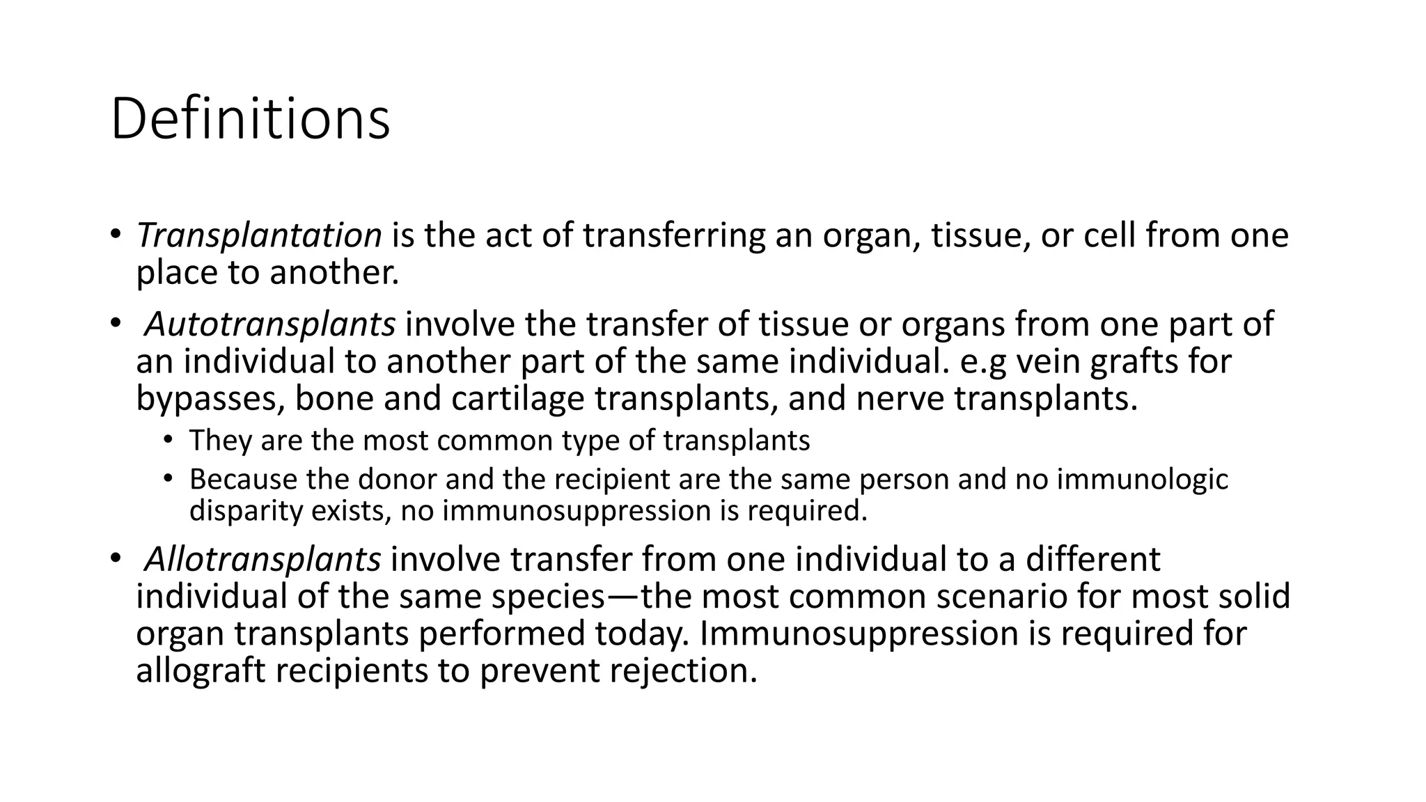 Definitions
• Transplantation is the act of transferring an organ, tissue, or cell from one
place to another.
• Autotransplants involve the transfer of tissue or organs from one part of
an individual to another part of the same individual. e.g vein grafts for
bypasses, bone and cartilage transplants, and nerve transplants.
• They are the most common type of transplants
• Because the donor and the recipient are the same person and no immunologic
disparity exists, no immunosuppression is required.
• Allotransplants involve transfer from one individual to a different
individual of the same species—the most common scenario for most solid
organ transplants performed today. Immunosuppression is required for
allograft recipients to prevent rejection.
 