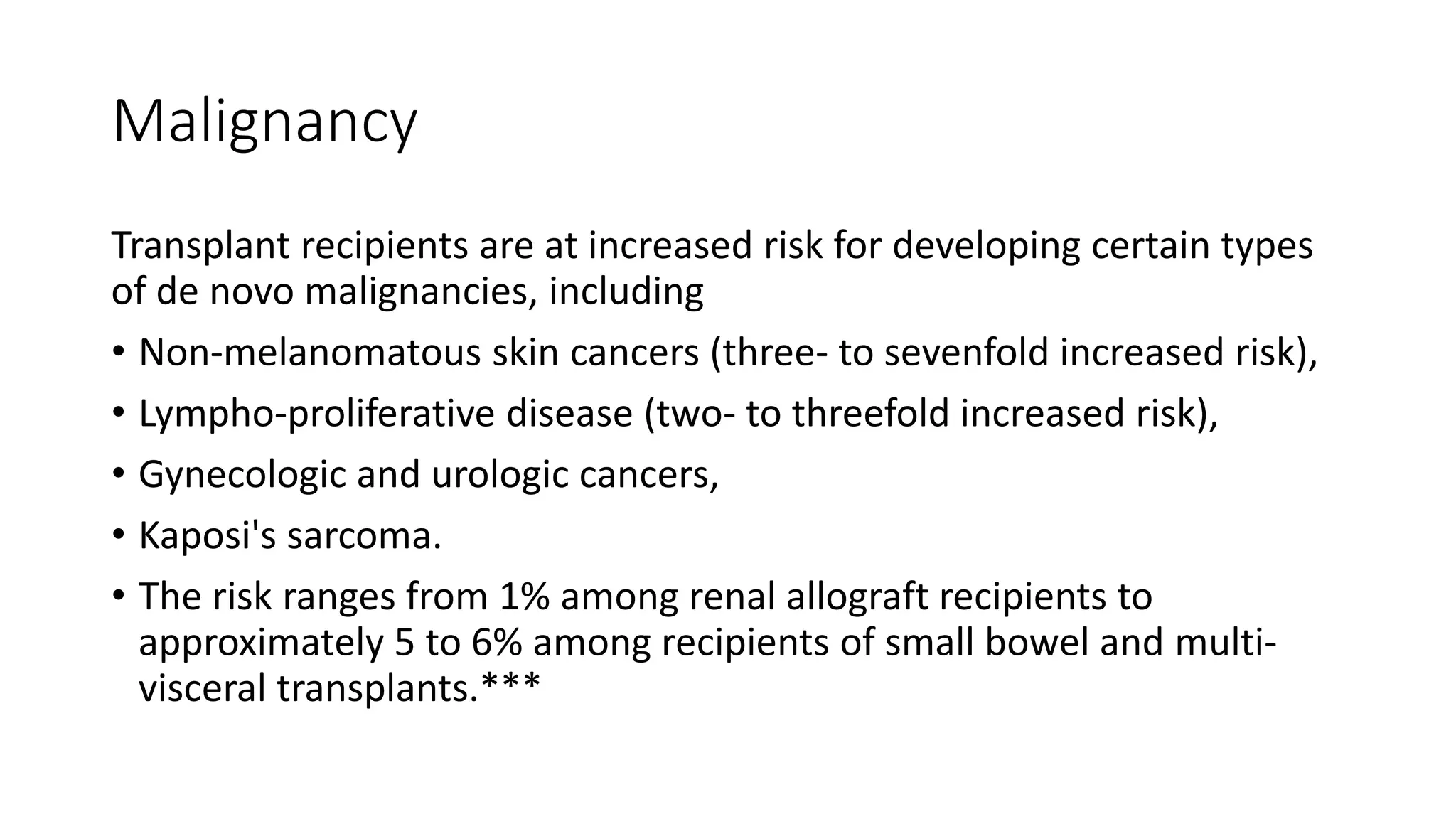 Malignancy
Transplant recipients are at increased risk for developing certain types
of de novo malignancies, including
• Non-melanomatous skin cancers (three- to sevenfold increased risk),
• Lympho-proliferative disease (two- to threefold increased risk),
• Gynecologic and urologic cancers,
• Kaposi's sarcoma.
• The risk ranges from 1% among renal allograft recipients to
approximately 5 to 6% among recipients of small bowel and multi-
visceral transplants.***
 