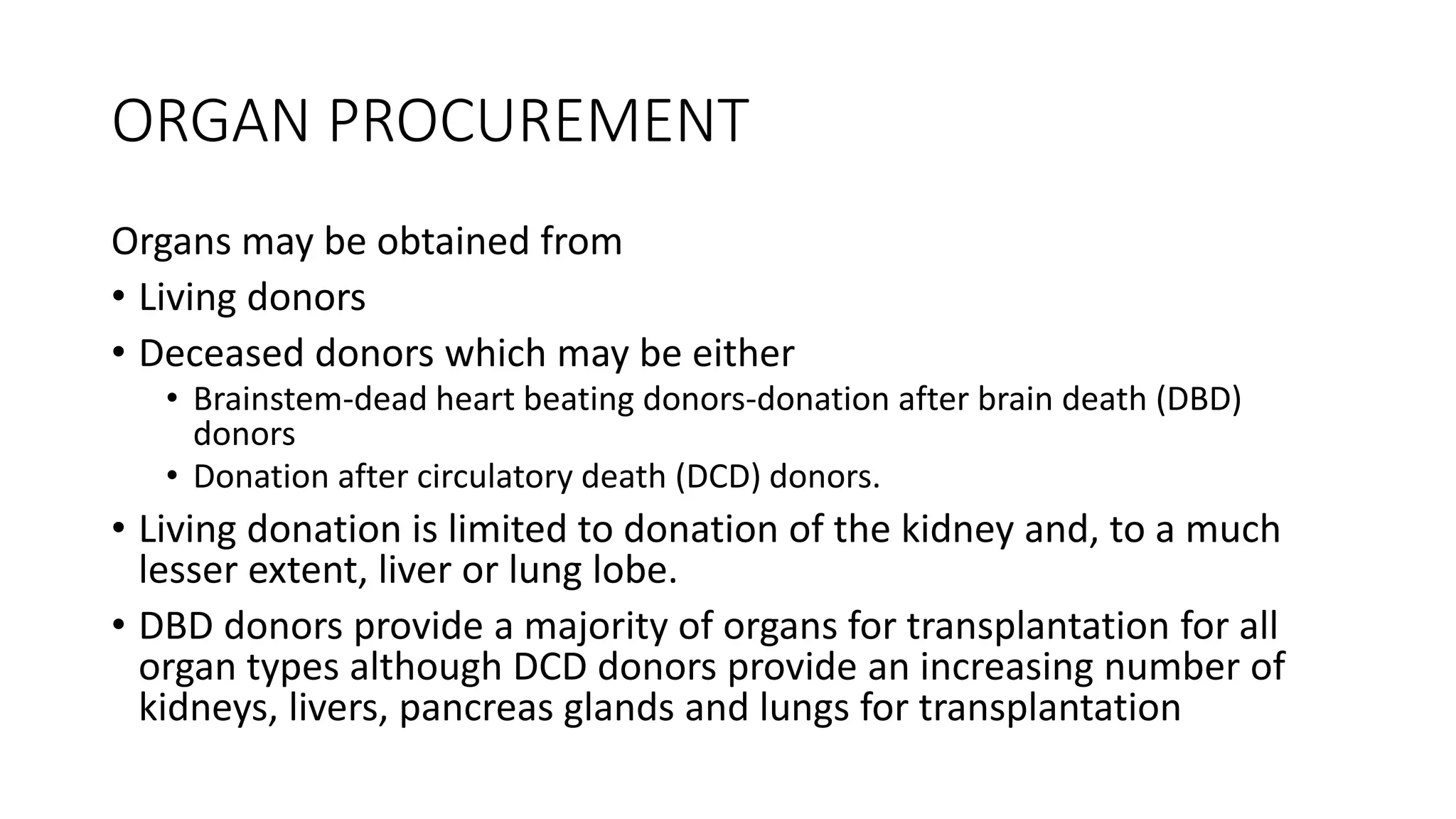 ORGAN PROCUREMENT
Organs may be obtained from
• Living donors
• Deceased donors which may be either
• Brainstem-dead heart beating donors-donation after brain death (DBD)
donors
• Donation after circulatory death (DCD) donors.
• Living donation is limited to donation of the kidney and, to a much
lesser extent, liver or lung lobe.
• DBD donors provide a majority of organs for transplantation for all
organ types although DCD donors provide an increasing number of
kidneys, livers, pancreas glands and lungs for transplantation
 