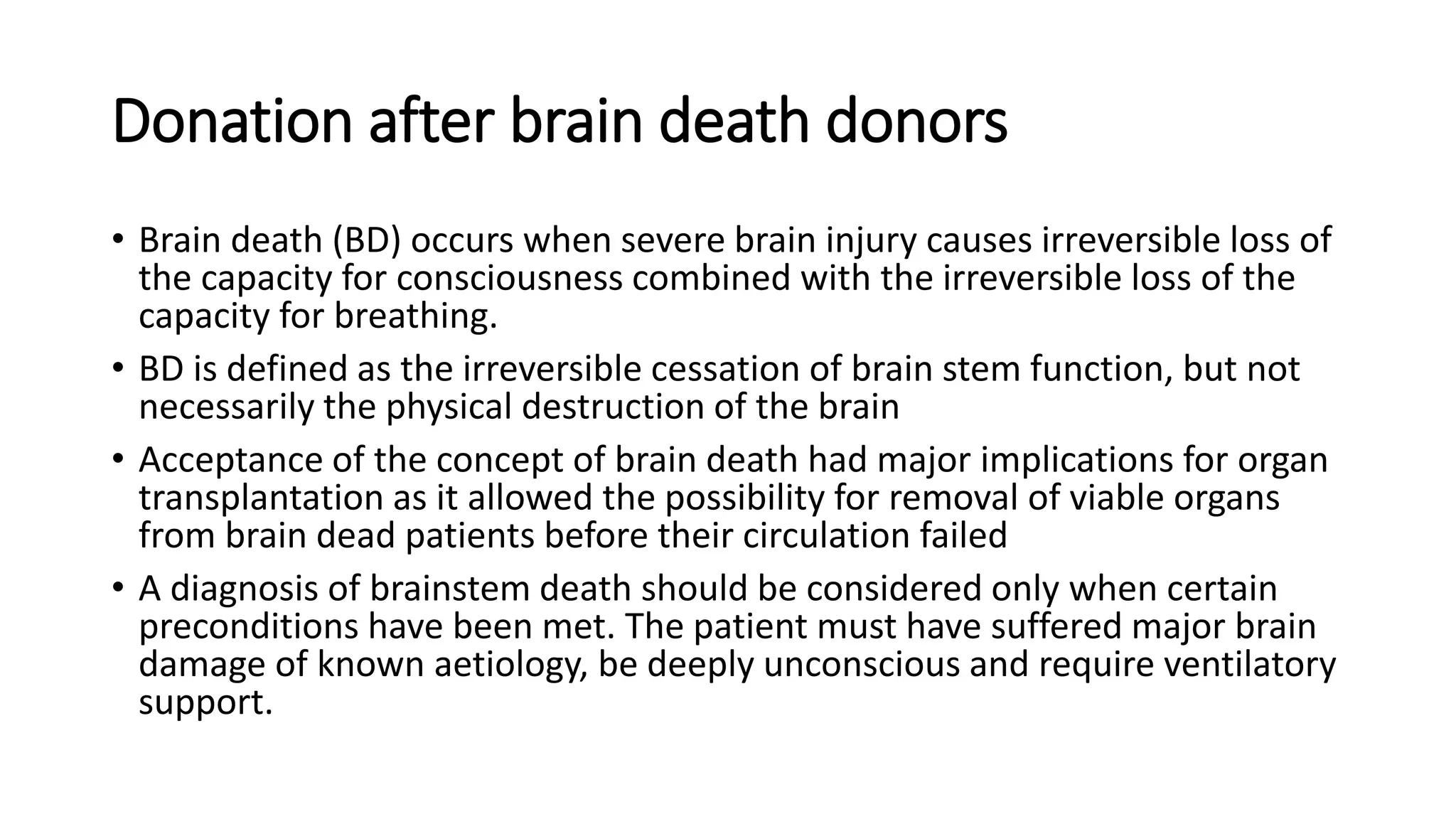Donation after brain death donors
• Brain death (BD) occurs when severe brain injury causes irreversible loss of
the capacity for consciousness combined with the irreversible loss of the
capacity for breathing.
• BD is defined as the irreversible cessation of brain stem function, but not
necessarily the physical destruction of the brain
• Acceptance of the concept of brain death had major implications for organ
transplantation as it allowed the possibility for removal of viable organs
from brain dead patients before their circulation failed
• A diagnosis of brainstem death should be considered only when certain
preconditions have been met. The patient must have suffered major brain
damage of known aetiology, be deeply unconscious and require ventilatory
support.
 