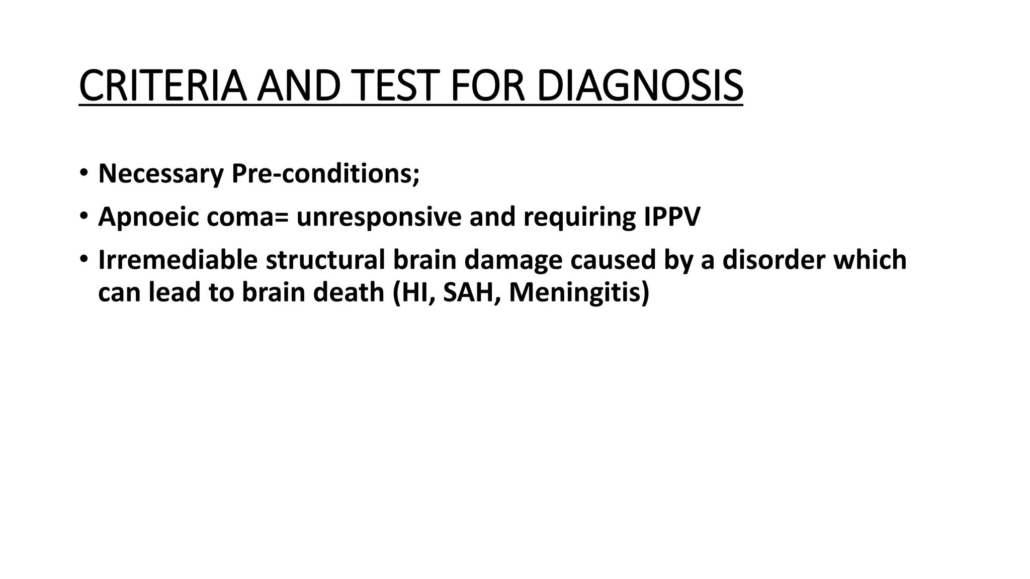 CRITERIA AND TEST FOR DIAGNOSIS
• Necessary Pre-conditions;
• Apnoeic coma= unresponsive and requiring IPPV
• Irremediable structural brain damage caused by a disorder which
can lead to brain death (HI, SAH, Meningitis)
 