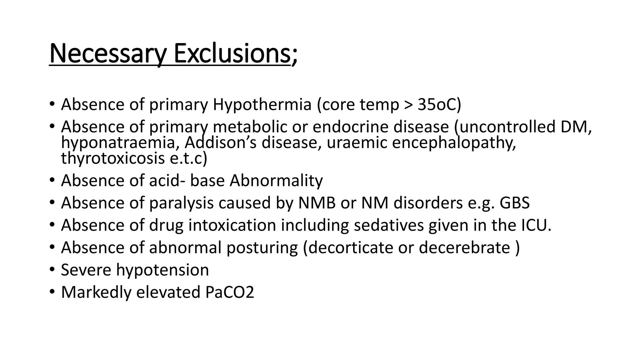 Necessary Exclusions;
• Absence of primary Hypothermia (core temp > 35oC)
• Absence of primary metabolic or endocrine disease (uncontrolled DM,
hyponatraemia, Addison’s disease, uraemic encephalopathy,
thyrotoxicosis e.t.c)
• Absence of acid- base Abnormality
• Absence of paralysis caused by NMB or NM disorders e.g. GBS
• Absence of drug intoxication including sedatives given in the ICU.
• Absence of abnormal posturing (decorticate or decerebrate )
• Severe hypotension
• Markedly elevated PaCO2
 