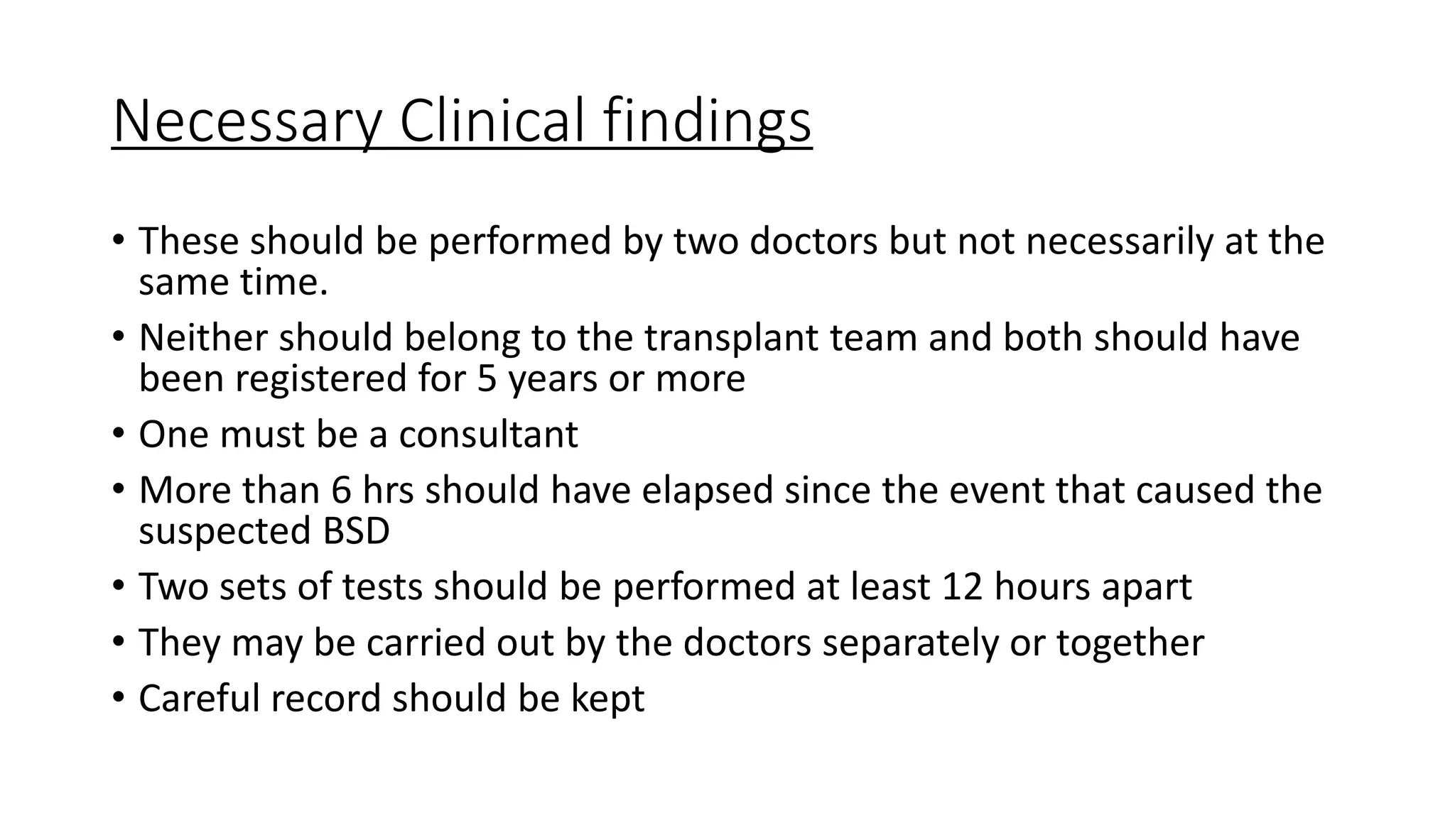 Necessary Clinical findings
• These should be performed by two doctors but not necessarily at the
same time.
• Neither should belong to the transplant team and both should have
been registered for 5 years or more
• One must be a consultant
• More than 6 hrs should have elapsed since the event that caused the
suspected BSD
• Two sets of tests should be performed at least 12 hours apart
• They may be carried out by the doctors separately or together
• Careful record should be kept
 