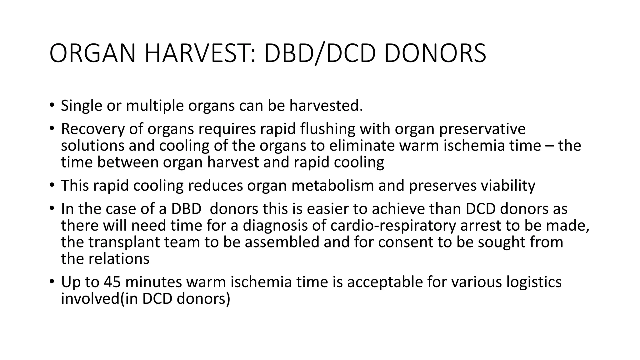 ORGAN HARVEST: DBD/DCD DONORS
• Single or multiple organs can be harvested.
• Recovery of organs requires rapid flushing with organ preservative
solutions and cooling of the organs to eliminate warm ischemia time – the
time between organ harvest and rapid cooling
• This rapid cooling reduces organ metabolism and preserves viability
• In the case of a DBD donors this is easier to achieve than DCD donors as
there will need time for a diagnosis of cardio-respiratory arrest to be made,
the transplant team to be assembled and for consent to be sought from
the relations
• Up to 45 minutes warm ischemia time is acceptable for various logistics
involved(in DCD donors)
 