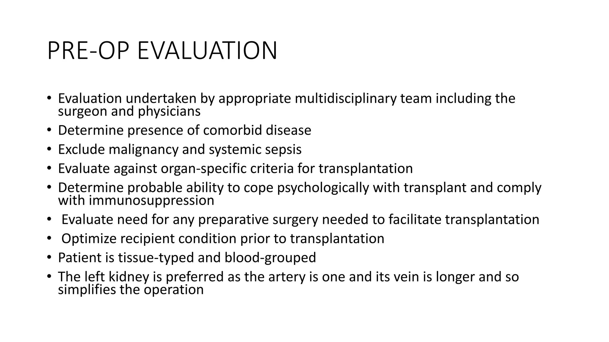 PRE-OP EVALUATION
• Evaluation undertaken by appropriate multidisciplinary team including the
surgeon and physicians
• Determine presence of comorbid disease
• Exclude malignancy and systemic sepsis
• Evaluate against organ-specific criteria for transplantation
• Determine probable ability to cope psychologically with transplant and comply
with immunosuppression
• Evaluate need for any preparative surgery needed to facilitate transplantation
• Optimize recipient condition prior to transplantation
• Patient is tissue-typed and blood-grouped
• The left kidney is preferred as the artery is one and its vein is longer and so
simplifies the operation
 