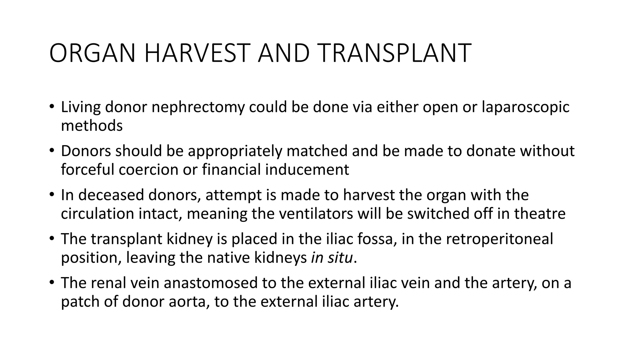 ORGAN HARVEST AND TRANSPLANT
• Living donor nephrectomy could be done via either open or laparoscopic
methods
• Donors should be appropriately matched and be made to donate without
forceful coercion or financial inducement
• In deceased donors, attempt is made to harvest the organ with the
circulation intact, meaning the ventilators will be switched off in theatre
• The transplant kidney is placed in the iliac fossa, in the retroperitoneal
position, leaving the native kidneys in situ.
• The renal vein anastomosed to the external iliac vein and the artery, on a
patch of donor aorta, to the external iliac artery.
 