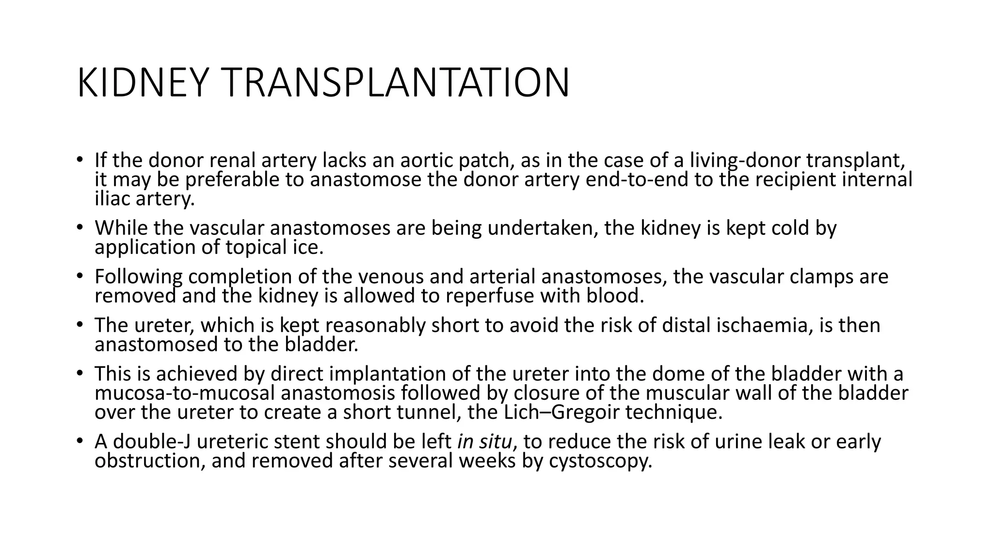 KIDNEY TRANSPLANTATION
• If the donor renal artery lacks an aortic patch, as in the case of a living-donor transplant,
it may be preferable to anastomose the donor artery end-to-end to the recipient internal
iliac artery.
• While the vascular anastomoses are being undertaken, the kidney is kept cold by
application of topical ice.
• Following completion of the venous and arterial anastomoses, the vascular clamps are
removed and the kidney is allowed to reperfuse with blood.
• The ureter, which is kept reasonably short to avoid the risk of distal ischaemia, is then
anastomosed to the bladder.
• This is achieved by direct implantation of the ureter into the dome of the bladder with a
mucosa-to-mucosal anastomosis followed by closure of the muscular wall of the bladder
over the ureter to create a short tunnel, the Lich–Gregoir technique.
• A double-J ureteric stent should be left in situ, to reduce the risk of urine leak or early
obstruction, and removed after several weeks by cystoscopy.
 