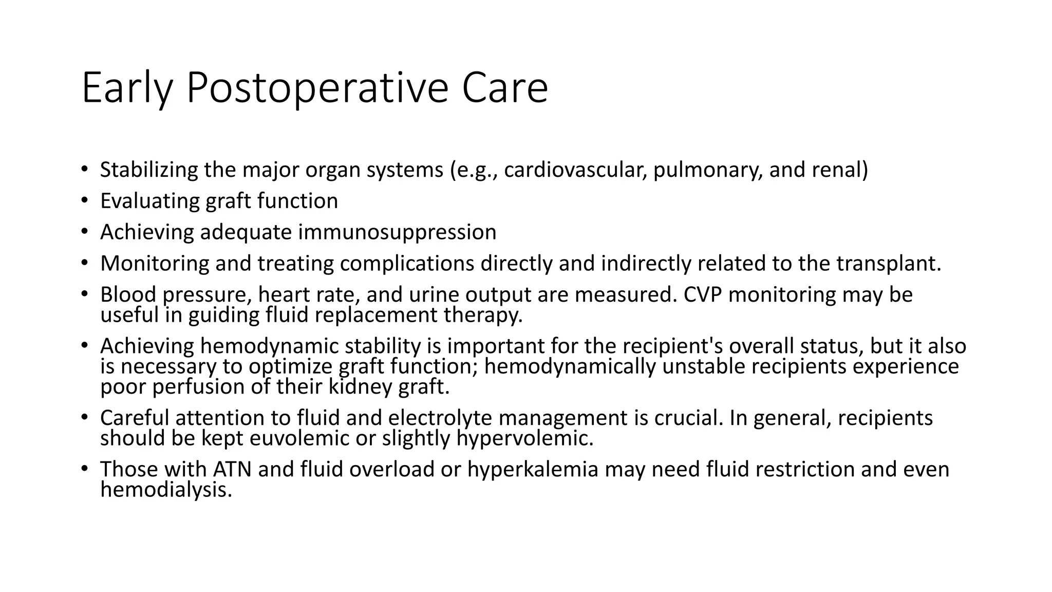Early Postoperative Care
• Stabilizing the major organ systems (e.g., cardiovascular, pulmonary, and renal)
• Evaluating graft function
• Achieving adequate immunosuppression
• Monitoring and treating complications directly and indirectly related to the transplant.
• Blood pressure, heart rate, and urine output are measured. CVP monitoring may be
useful in guiding fluid replacement therapy.
• Achieving hemodynamic stability is important for the recipient's overall status, but it also
is necessary to optimize graft function; hemodynamically unstable recipients experience
poor perfusion of their kidney graft.
• Careful attention to fluid and electrolyte management is crucial. In general, recipients
should be kept euvolemic or slightly hypervolemic.
• Those with ATN and fluid overload or hyperkalemia may need fluid restriction and even
hemodialysis.
 