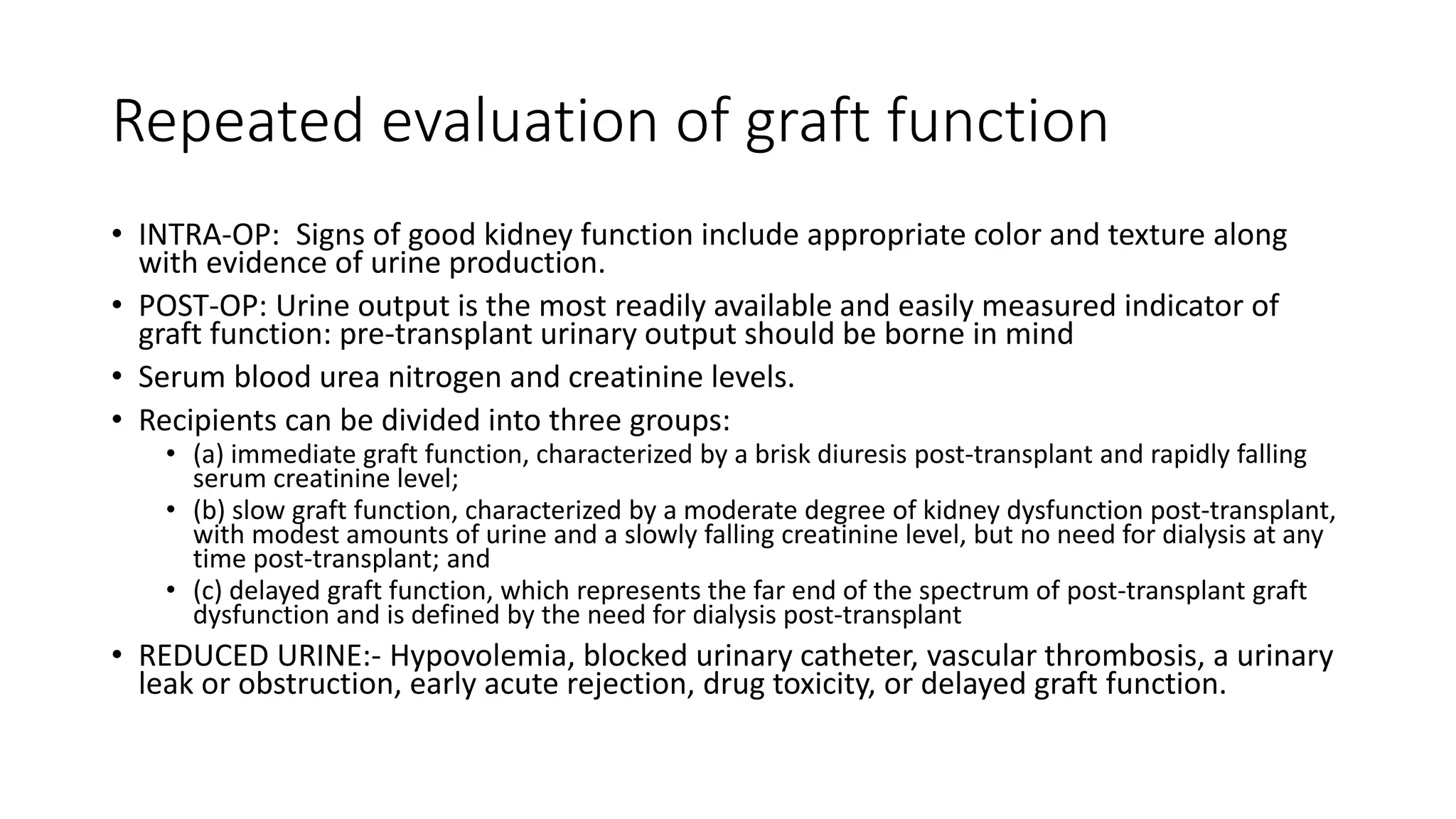 Repeated evaluation of graft function
• INTRA-OP: Signs of good kidney function include appropriate color and texture along
with evidence of urine production.
• POST-OP: Urine output is the most readily available and easily measured indicator of
graft function: pre-transplant urinary output should be borne in mind
• Serum blood urea nitrogen and creatinine levels.
• Recipients can be divided into three groups:
• (a) immediate graft function, characterized by a brisk diuresis post-transplant and rapidly falling
serum creatinine level;
• (b) slow graft function, characterized by a moderate degree of kidney dysfunction post-transplant,
with modest amounts of urine and a slowly falling creatinine level, but no need for dialysis at any
time post-transplant; and
• (c) delayed graft function, which represents the far end of the spectrum of post-transplant graft
dysfunction and is defined by the need for dialysis post-transplant
• REDUCED URINE:- Hypovolemia, blocked urinary catheter, vascular thrombosis, a urinary
leak or obstruction, early acute rejection, drug toxicity, or delayed graft function.
 