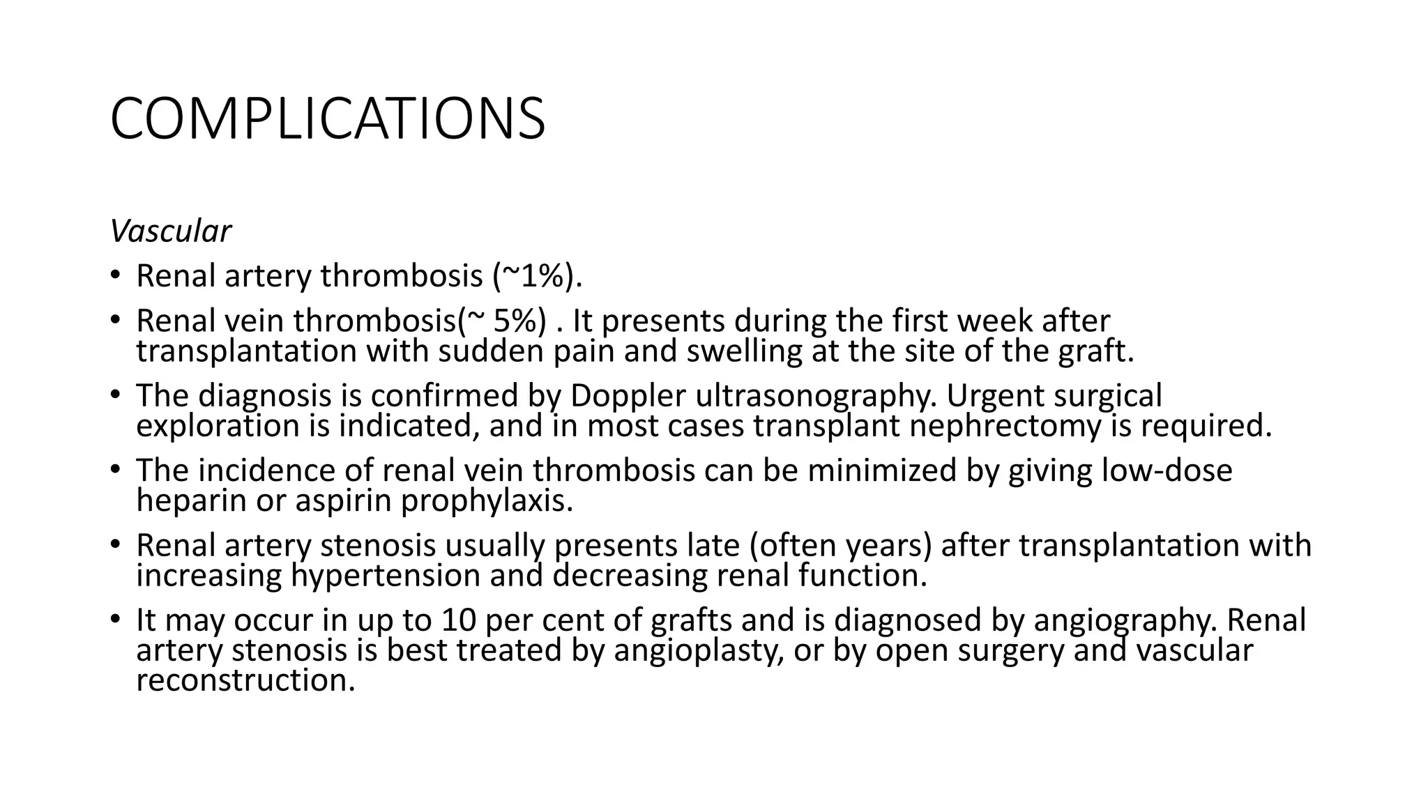 COMPLICATIONS
Vascular
• Renal artery thrombosis (~1%).
• Renal vein thrombosis(~ 5%) . It presents during the first week after
transplantation with sudden pain and swelling at the site of the graft.
• The diagnosis is confirmed by Doppler ultrasonography. Urgent surgical
exploration is indicated, and in most cases transplant nephrectomy is required.
• The incidence of renal vein thrombosis can be minimized by giving low-dose
heparin or aspirin prophylaxis.
• Renal artery stenosis usually presents late (often years) after transplantation with
increasing hypertension and decreasing renal function.
• It may occur in up to 10 per cent of grafts and is diagnosed by angiography. Renal
artery stenosis is best treated by angioplasty, or by open surgery and vascular
reconstruction.
 