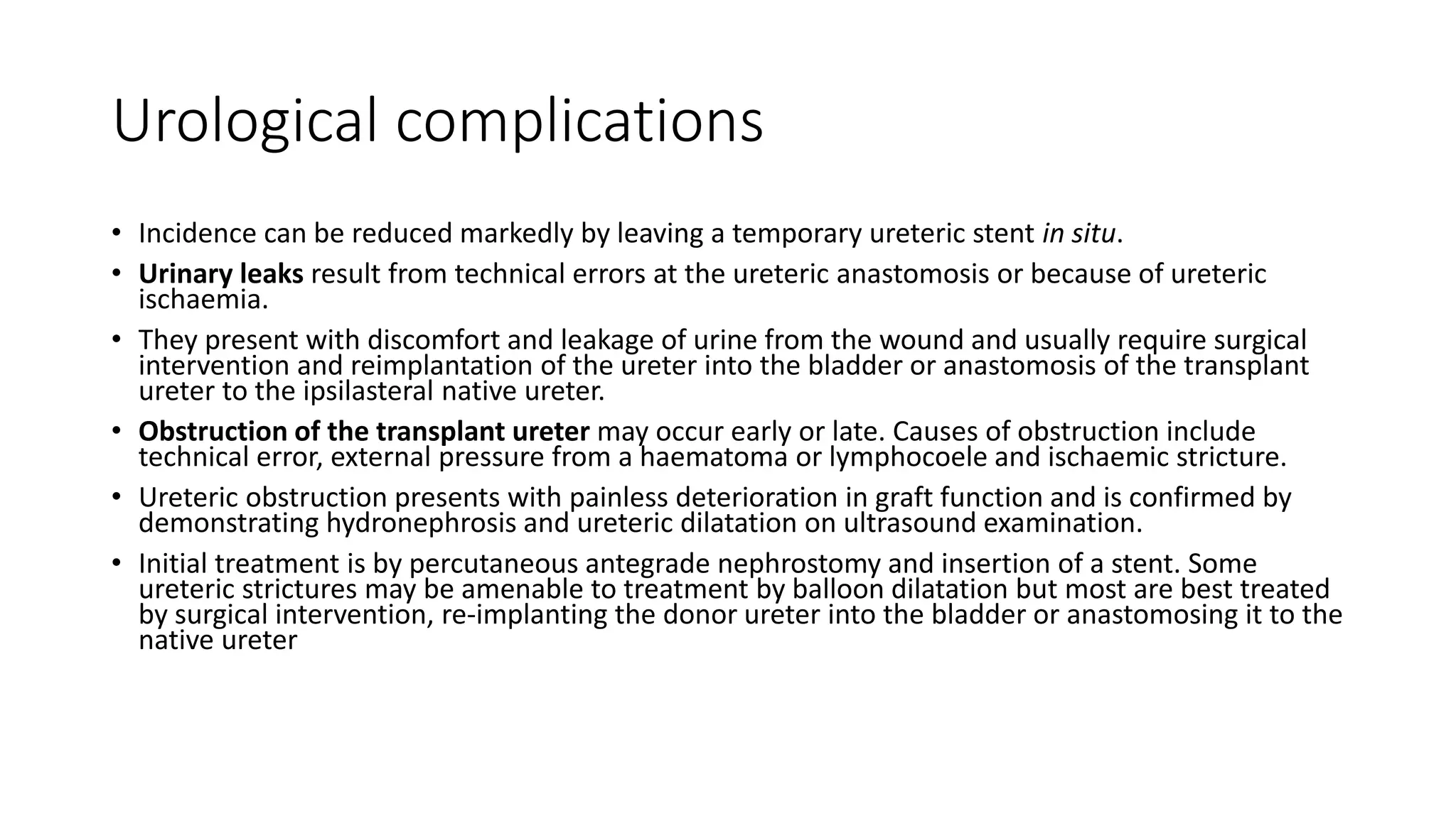 Urological complications
• Incidence can be reduced markedly by leaving a temporary ureteric stent in situ.
• Urinary leaks result from technical errors at the ureteric anastomosis or because of ureteric
ischaemia.
• They present with discomfort and leakage of urine from the wound and usually require surgical
intervention and reimplantation of the ureter into the bladder or anastomosis of the transplant
ureter to the ipsilasteral native ureter.
• Obstruction of the transplant ureter may occur early or late. Causes of obstruction include
technical error, external pressure from a haematoma or lymphocoele and ischaemic stricture.
• Ureteric obstruction presents with painless deterioration in graft function and is confirmed by
demonstrating hydronephrosis and ureteric dilatation on ultrasound examination.
• Initial treatment is by percutaneous antegrade nephrostomy and insertion of a stent. Some
ureteric strictures may be amenable to treatment by balloon dilatation but most are best treated
by surgical intervention, re-implanting the donor ureter into the bladder or anastomosing it to the
native ureter
 