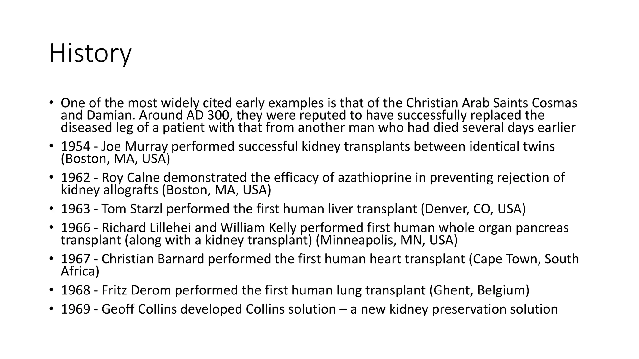 History
• One of the most widely cited early examples is that of the Christian Arab Saints Cosmas
and Damian. Around AD 300, they were reputed to have successfully replaced the
diseased leg of a patient with that from another man who had died several days earlier
• 1954 - Joe Murray performed successful kidney transplants between identical twins
(Boston, MA, USA)
• 1962 - Roy Calne demonstrated the efficacy of azathioprine in preventing rejection of
kidney allografts (Boston, MA, USA)
• 1963 - Tom Starzl performed the first human liver transplant (Denver, CO, USA)
• 1966 - Richard Lillehei and William Kelly performed first human whole organ pancreas
transplant (along with a kidney transplant) (Minneapolis, MN, USA)
• 1967 - Christian Barnard performed the first human heart transplant (Cape Town, South
Africa)
• 1968 - Fritz Derom performed the first human lung transplant (Ghent, Belgium)
• 1969 - Geoff Collins developed Collins solution – a new kidney preservation solution
 