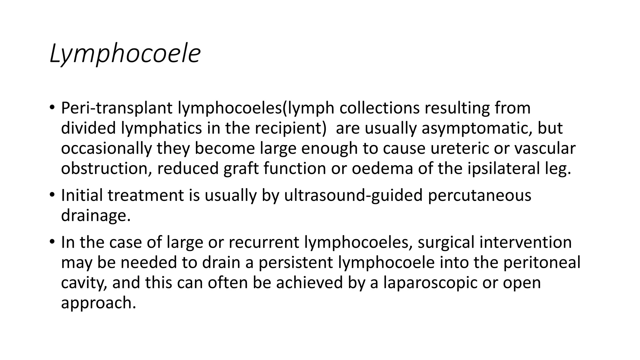 Lymphocoele
• Peri-transplant lymphocoeles(lymph collections resulting from
divided lymphatics in the recipient) are usually asymptomatic, but
occasionally they become large enough to cause ureteric or vascular
obstruction, reduced graft function or oedema of the ipsilateral leg.
• Initial treatment is usually by ultrasound-guided percutaneous
drainage.
• In the case of large or recurrent lymphocoeles, surgical intervention
may be needed to drain a persistent lymphocoele into the peritoneal
cavity, and this can often be achieved by a laparoscopic or open
approach.
 