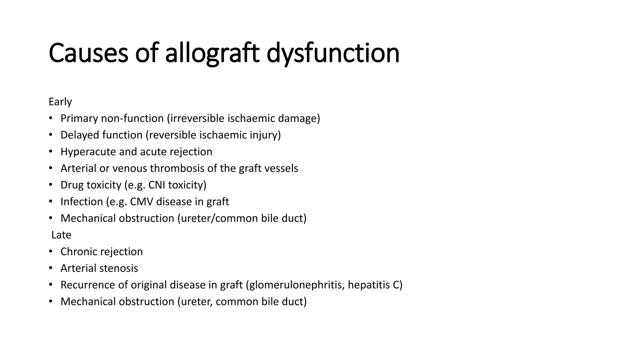 Causes of allograft dysfunction
Early
• Primary non-function (irreversible ischaemic damage)
• Delayed function (reversible ischaemic injury)
• Hyperacute and acute rejection
• Arterial or venous thrombosis of the graft vessels
• Drug toxicity (e.g. CNI toxicity)
• Infection (e.g. CMV disease in graft
• Mechanical obstruction (ureter/common bile duct)
Late
• Chronic rejection
• Arterial stenosis
• Recurrence of original disease in graft (glomerulonephritis, hepatitis C)
• Mechanical obstruction (ureter, common bile duct)
 