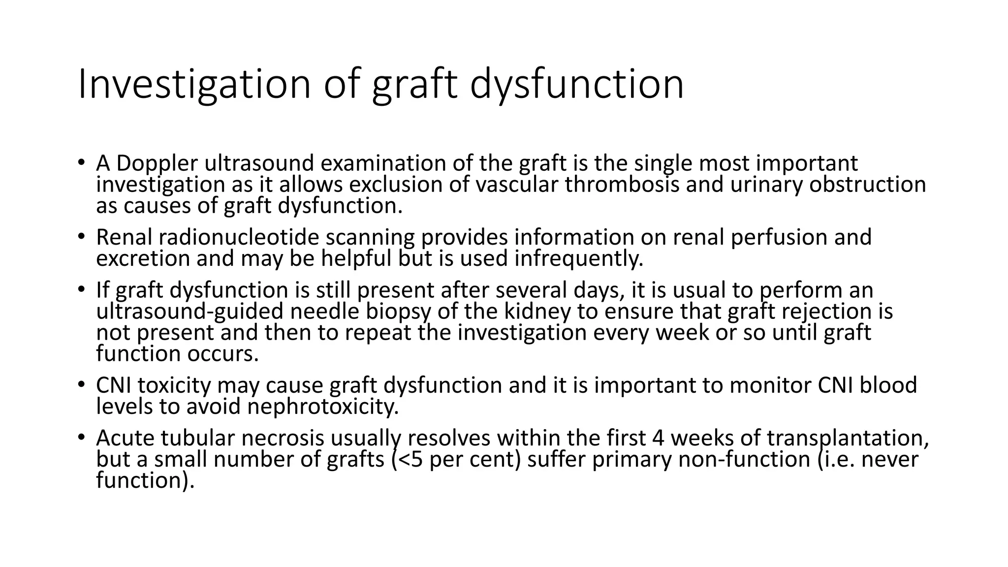 Investigation of graft dysfunction
• A Doppler ultrasound examination of the graft is the single most important
investigation as it allows exclusion of vascular thrombosis and urinary obstruction
as causes of graft dysfunction.
• Renal radionucleotide scanning provides information on renal perfusion and
excretion and may be helpful but is used infrequently.
• If graft dysfunction is still present after several days, it is usual to perform an
ultrasound-guided needle biopsy of the kidney to ensure that graft rejection is
not present and then to repeat the investigation every week or so until graft
function occurs.
• CNI toxicity may cause graft dysfunction and it is important to monitor CNI blood
levels to avoid nephrotoxicity.
• Acute tubular necrosis usually resolves within the first 4 weeks of transplantation,
but a small number of grafts (<5 per cent) suffer primary non-function (i.e. never
function).
 