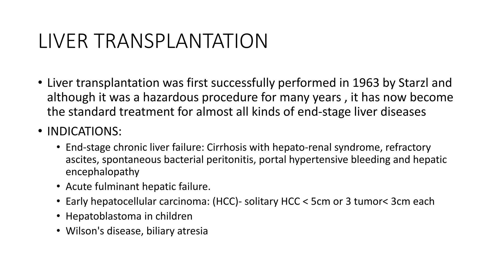 LIVER TRANSPLANTATION
• Liver transplantation was first successfully performed in 1963 by Starzl and
although it was a hazardous procedure for many years , it has now become
the standard treatment for almost all kinds of end-stage liver diseases
• INDICATIONS:
• End-stage chronic liver failure: Cirrhosis with hepato-renal syndrome, refractory
ascites, spontaneous bacterial peritonitis, portal hypertensive bleeding and hepatic
encephalopathy
• Acute fulminant hepatic failure.
• Early hepatocellular carcinoma: (HCC)- solitary HCC < 5cm or 3 tumor< 3cm each
• Hepatoblastoma in children
• Wilson's disease, biliary atresia
 
